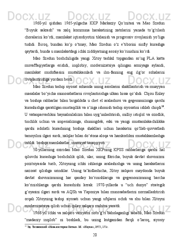 1960-yil   qishdan   1965-yilgacha   KKP   Markaziy   Qo mitasi   va   Mao   Szedunʻ
“Buyuk   sakrash”   va   xalq   kommuna   harakatining   xatolarini   yanada   to g rilash	
ʻ ʻ
choralarini ko rdi, mamlakat iqtisodiyotini tiklanish va progressiv rivojlanish yo liga	
ʻ ʻ
tushdi.   Biroq,   bundan   ko p   o tmay,   Mao   Szedun   o z   e’tiborini   sinfiy   kurashga	
ʻ ʻ ʻ
qaytardi, bunda u mamlakatdagi ichki ziddiyatning asosiy ko rinishini ko rdi.	
ʻ ʻ
Mao   Szedun   boshchiligida   yangi   Xitoy   tashkil   topgandan   so ng   PLA   katta	
ʻ
muvaffaqiyatlarga   erishdi,   inqilobiy,   modernizatsiya   qilingan   armiyaga   aylandi,
mamlakat   mudofaasini   mustahkamladi   va   ilm-fanning   eng   ilg or   sohalarini
ʻ
rivojlantirishga yordam berdi.
Mao Szedun tashqi siyosat sohasida uning asoslarini shakllantirish va muayyan
masalalar bo yicha munosabatlarni rivojlantirishga ulkan hissa qo shdi. Chjou Enlay	
ʻ ʻ
va   boshqa   rahbarlar   bilan   birgalikda   u   chet   el   aralashuvi   va   gegemonizmga   qarshi
kurashishga qaratilgan mustaqillik va o ziga ishonish tashqi siyosatini ishlab chiqdi	
ʻ 10
.
U vatanparvarlikni  baynalmilalizm  bilan uyg unlashtirish, milliy istiqlol  va ozodlik,	
ʻ
tinchlik   uchun   va   imperializmga,   shuningdek,   eski   va   yangi   mustamlakachilikka
qarshi   adolatli   kurashning   boshqa   shakllari   uchun   harakatni   qo llab-quvvatlash	
ʻ
tamoyilini ilgari surdi, xalqlar bilan do stona aloqa va hamkorlikni mustahkamlashga	
ʻ
intildi. boshqa mamlakatlar, insoniyat taraqqiyoti.
50-yillarning   oxiridan   Mao   Szedun   XKPning   KPSS   rahbarlariga   qarshi   hal
qiluvchi   kurashiga   boshchilik   qildi,   ular,   uning   fikricha,   buyuk   davlat   shovinizmi
pozitsiyasida   turib,   Xitoyning   ichki   ishlariga   aralashishga   va   uning   harakatlarini
nazorat   qilishga   urindilar.   Uning   ta’kidlashicha,   Xitoy   xalqaro   maydonda   buyuk
davlat   shovinizmining   har   qanday   ko rinishlariga   va   gegemonizmning   barcha	
ʻ
ko rinishlariga   qarshi   kurashishi   kerak.   1970-yillarda   u   “uch   dunyo”   strategik	
ʻ
g oyasini   ilgari   surdi   va   AQSh   va   Yaponiya   bilan   munosabatlarini   normallashtirish
ʻ
orqali   Xitoyning   tashqi   siyosati   uchun   yangi   ufqlarni   ochdi   va   shu   bilan   Xitoyni
modernizatsiya qilish uchun qulay xalqaro muhitni yaratdi.
1966-yil ichki va xalqaro vaziyatni noto g ri baholaganligi sababli, Mao Szedun	
ʻ ʻ
“madaniy   inqilob”   ni   boshladi,   bu   uning   kutganidan   farqli   o laroq,   siyosiy	
ʻ
10
 Эд. Тихвинский «Новая история Китая». М.: «Наука», 1972, 171с.
20 