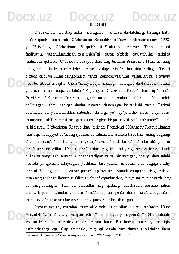 KIRISH
O zbekiston     mustaqillikka     erishgach,       o zbek   davlatchiligi   tarixiga   kattaʻ ʻ
e’tibor qaratila boshlandi.  O zbekiston  Respublikasi Vazirlar Mahkamasining 1998-	
ʻ
yil   27-iyuldagi   “O zbekiston     Respublikasi   Fanlar   Akademiyasi     Tarix     instituti	
ʻ
faoliyatini     takomillashtirish   to g risida”gi     qarori   o zbek     davlatchiligi     tarixida	
ʻ ʻ ʻ
muhim   iz   qoldirdi.   O zbekiston   respublikasining   birinchi   Prezidenti   I.Karimovning	
ʻ
bir  guruh  tarixchi  olimlar bilan  uchrashuvidagi tarix fani borasida bildirgan fikrlari
o zbek xalqi va uning davlatchiligi   tarixi   konsepsiyasining   yaratilishiga   g oyaviy	
ʻ ʻ
asos bo lib xizmat qildi. 	
ʻ Unda “ilmiy nuqtai  nazarga  tayangan  davlatchilik  tarixini
yaratish” asosiy  maqsad sifatida  belgilangan. O zbekiston Respublikasining birinchi	
ʻ
Prezidenti   I.Karimov   “o zlikni   anglash   tarixni   bilishdan   boshlanadi.   Isbot   talab	
ʻ
bo lmagan   ushbu   haqiqat   davlat   siyosati   darajasiga   ko tarilishi   zarur.   Tarixni	
ʻ ʻ
yoritishda   bir   yoqlamalikka,   sub е ktiv   fikrlarga   yo l   qo ymaslik   zarur,   faqat   bahs,	
ʻ ʻ
munozara,   tahlil   m е vasi   bo lgan   xulosalargina   bizga   to g ri   yo l   ko rsatadi”	
ʻ ʻ ʻ ʻ ʻ 1
  -   deb
ta’kidlaydi.   O zbekiston   Respublikasi   birinchi   Prezidenti   I.Karimov   Respublikamiz	
ʻ
mustaqil taraqqiyot yo lining ijodkori va rahnamosi sifatida tarix fani, uning bugungi	
ʻ
ahvoli va istiqbolini chuqur tahlil yetib, bu yo nalishda tarixchi olimlar oldiga qator	
ʻ
vazifalarni   qo ydilar.   Ushbu   vazifalardan   eng   muhimi-yangi   jamiyatimizni   isloh	
ʻ
qilish   va   yangilash   jarayonini   boshqaradigan   va   ta’minlaydigan,   hozirgi   davr   talabi
asosida   yangicha   fikrlaydigan   yoshlami   tarbiyalash,   muhimi,   ular   ongiga   milliy
istiqlol, Vatanga sadoqat va yurtparvarlik g oyalarini yanada chuqurroq singdirish	
ʻ   va
teran anglatishdan iboratdir.   Olimlar e’tirof etganlaridek, dunyo tarixi nihoyatda boy
va   rang-barangdir.   Har   bir   hududlar   eng   qadimgi   davrlardan   boshlab   jahon
sivilizatsiyasi   o choqlaridan   biri   hisoblanib,   bu   yerda   dunyo   sivilizatsiyasidagi	
ʻ
mahalliy xalqlarga xos tarixiy-madaniy jarayonlar bo lib o tgan.	
ʻ ʻ
Siyosat   san’ati,   masalan,   rassomlik   yoki   balet   bilan   bir   xil   san’atdir.   Hatto
Aristotel   ham   shunday   yozgan   edi:   “Inson   siyosiy   hayvondir”.   Shu   sababli,
siyosatchilar-diktatorlarning   ulushi   tarixda   katta.   Bu   hodisa   butunlay   mantiqiy
tushuntirishga   ega.   Gap   shundaki,   bugungi   kunda   ham   dunyo   aholisining   faqat
1
  Karimov I.A. Yuksak ma’naviyat – yеngilmas kuch. – T.: “Ma’naviyat”, 2008.  B . 56.
3 