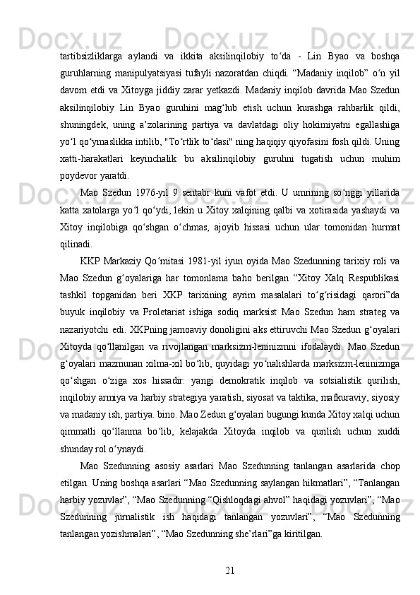 tartibsizliklarga   aylandi   va   ikkita   aksilinqilobiy   to da   -   Lin   Byao   va   boshqaʻ
guruhlarning   manipulyatsiyasi   tufayli   nazoratdan   chiqdi.   “Madaniy   inqilob”   o n   yil	
ʻ
davom  etdi   va  Xitoyga  jiddiy zarar   yetkazdi. Madaniy   inqilob  davrida Mao  Szedun
aksilinqilobiy   Lin   Byao   guruhini   mag lub   etish   uchun   kurashga   rahbarlik   qildi,	
ʻ
shuningdek,   uning   a’zolarining   partiya   va   davlatdagi   oliy   hokimiyatni   egallashiga
yo l qo ymaslikka intilib, "To rtlik to dasi" ning haqiqiy qiyofasini fosh qildi. Uning	
ʻ ʻ ʻ ʻ
xatti-harakatlari   keyinchalik   bu   aksilinqilobiy   guruhni   tugatish   uchun   muhim
poydevor yaratdi.
Mao   Szedun   1976-yil   9   sentabr   kuni   vafot   etdi.   U   umrining   so nggi   yillarida	
ʻ
katta  xatolarga   yo l   qo ydi,   lekin  u   Xitoy  xalqining   qalbi   va   xotirasida   yashaydi   va	
ʻ ʻ
Xitoy   inqilobiga   qo shgan   o chmas,   ajoyib   hissasi   uchun   ular   tomonidan   hurmat	
ʻ ʻ
qilinadi.
KKP   Markaziy   Qo mitasi   1981-yil   iyun   oyida   Mao   Szedunning   tarixiy   roli   va	
ʻ
Mao   Szedun   g oyalariga   har   tomonlama   baho   berilgan   “Xitoy   Xalq   Respublikasi	
ʻ
tashkil   topganidan   beri   XKP   tarixining   ayrim   masalalari   to g risidagi   qarori”da	
ʻ ʻ
buyuk   inqilobiy   va   Proletariat   ishiga   sodiq   marksist   Mao   Szedun   ham   strateg   va
nazariyotchi edi. XKPning jamoaviy donoligini aks ettiruvchi Mao Szedun g oyalari	
ʻ
Xitoyda   qo llanilgan   va   rivojlangan   marksizm-leninizmni   ifodalaydi.   Mao   Szedun	
ʻ
g oyalari   mazmunan  xilma-xil   bo lib,  quyidagi   yo nalishlarda   marksizm-leninizmga	
ʻ ʻ ʻ
qo shgan   o ziga   xos   hissadir:   yangi   demokratik   inqilob   va   sotsialistik   qurilish,
ʻ ʻ
inqilobiy armiya va harbiy strategiya yaratish, siyosat va taktika, mafkuraviy, siyosiy
va madaniy ish, partiya. bino. Mao Zedun g oyalari bugungi kunda Xitoy xalqi uchun	
ʻ
qimmatli   qo llanma   bo lib,   kelajakda   Xitoyda   inqilob   va   qurilish   uchun   xuddi	
ʻ ʻ
shunday rol o ynaydi.
ʻ
Mao   Szedunning   asosiy   asarlari   Mao   Szedunning   tanlangan   asarlarida   chop
etilgan. Uning boshqa asarlari “Mao Szedunning saylangan hikmatlari”, “Tanlangan
harbiy yozuvlar”, “Mao Szedunning “Qishloqdagi ahvol” haqidagi yozuvlari”, “Mao
Szedunning   jurnalistik   ish   haqidagi   tanlangan   yozuvlari”,   “Mao   Szedunning
tanlangan yozishmalari”, “Mao Szedunning she’rlari”ga kiritilgan.
21 