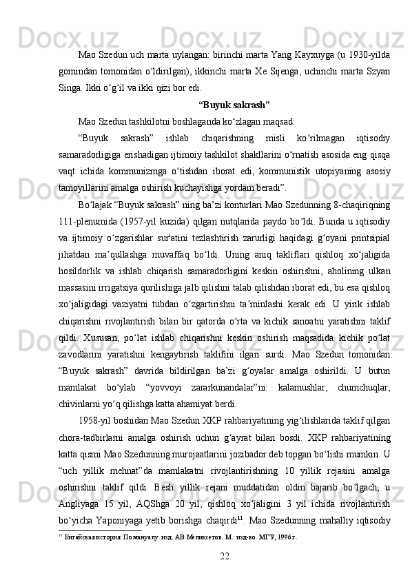 Mao Szedun uch marta uylangan: birinchi marta Yang Kayxuyga (u 1930-yilda
gomindan tomonidan  o ldirilgan),  ikkinchi  marta Xe  Sijenga,  uchinchi  marta  Szyanʻ
Singa. Ikki o g il va ikki qizi bor edi.	
ʻ ʻ
“Buyuk sakrash ”
Mao Szedun tashkilotni boshlaganda ko zlagan maqsad:	
ʻ
“Buyuk   sakrash”   ishlab   chiqarishning   misli   ko rilmagan   iqtisodiy	
ʻ
samaradorligiga erishadigan ijtimoiy tashkilot shakllarini o rnatish asosida eng qisqa	
ʻ
vaqt   ichida   kommunizmga   o tishdan   iborat   edi,   kommunistik   utopiyaning   asosiy	
ʻ
tamoyillarini amalga oshirish kuchayishga yordam beradi”. 
Bo lajak “Buyuk sakrash” ning ba’zi konturlari Mao Szedunning 8-chaqiriqning	
ʻ
111-plenumida   (1957-yil   kuzida)   qilgan   nutqlarida   paydo   bo ldi.   Bunda   u   iqtisodiy	
ʻ
va   ijtimoiy   o zgarishlar   sur'atini   tezlashtirish   zarurligi   haqidagi   g oyani   printsipial	
ʻ ʻ
jihatdan   ma’qullashga   muvaffaq   bo ldi.   Uning   aniq   takliflari   qishloq   xo jaligida	
ʻ ʻ
hosildorlik   va   ishlab   chiqarish   samaradorligini   keskin   oshirishni,   aholining   ulkan
massasini irrigatsiya qurilishiga jalb qilishni talab qilishdan iborat edi, bu esa qishloq
xo jaligidagi   vaziyatni   tubdan   o zgartirishni   ta minlashi   kerak   edi.   U   yirik   ishlab	
ʻ ʻ ʼ
chiqarishni   rivojlantirish   bilan   bir   qatorda   o rta   va   kichik   sanoatni   yaratishni   taklif	
ʻ
qildi.   Xususan,   po lat   ishlab   chiqarishni   keskin   oshirish   maqsadida   kichik   po lat	
ʻ ʻ
zavodlarini   yaratishni   kengaytirish   taklifini   ilgari   surdi.   Mao   Szedun   tomonidan
“Buyuk   sakrash”   davrida   bildirilgan   ba’zi   g oyalar   amalga   oshirildi.   U   butun	
ʻ
mamlakat   bo ylab   “yovvoyi   zararkunandalar”ni:   kalamushlar,   chumchuqlar,	
ʻ
chivinlarni yo q qilishga katta ahamiyat berdi.
ʻ
1958-yil boshidan Mao Szedun XKP rahbariyatining yig ilishlarida taklif qilgan	
ʻ
chora-tadbirlarni   amalga   oshirish   uchun   g ayrat   bilan   bosdi.  	
ʻ XKP   rahbariyatining
katta qismi Mao Szedunning murojaatlarini  jozibador deb topgan bo lishi mumkin. U	
ʻ
“uch   yillik   mehnat”da   mamlakatni   rivojlantirishning   10   yillik   rejasini   amalga
oshirishni   taklif   qildi.   Besh   yillik   rejani   muddatidan   oldin   bajarib   bo lgach,   u	
ʻ
Angliyaga   15   yil,   AQShga   20   yil,   qishloq   xo jaligini   3   yil   ichida   rivojlantirish	
ʻ
bo yicha   Yaponiyaga   yetib   borishga   chaqirdi	
ʻ 11
.   Mao   Szedunning   mahalliy   iqtisodiy
11
 Китайская история. По мануалу. изд. АВ Меликсетов. М.: изд-во. МГУ, 1996 г.
22 