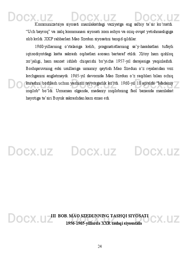 Kommunizatsiya   siyosati   mamlakatdagi   vaziyatga   eng   salbiy   ta’sir   ko rsatdi.ʻ
“Uch bayroq” va xalq kommunasi siyosati xom ashyo va oziq-ovqat yetishmasligiga
olib keldi. XKP rahbarlari Mao Szedun siyosatini tanqid qildilar.
1960-yillarning   o rtalariga   kelib,   pragmatistlarning   sa’y-harakatlari   tufayli	
ʻ
iqtisodiyotdagi   katta   sakrash   oqibatlari   asosan   bartaraf   etildi.   Xitoy   ham   qishloq
xo jaligi,   ham   sanoat   ishlab   chiqarishi   bo yicha   1957-yil   darajasiga   yaqinlashdi.	
ʻ ʻ
Boshqaruvning   eski   usullariga   umumiy   qaytish   Mao   Szedun   o z   rejalaridan   voz	
ʻ
kechganini   anglatmaydi.   1965-yil   davomida   Mao   Szedun   o z   raqiblari   bilan   ochiq	
ʻ
kurashni boshlash uchun yashirin tayyorgarlik ko rdi. 1960-yil 18 aprelda "Madaniy	
ʻ
inqilob"   bo ldi.   Umuman   olganda,   madaniy   inqilobning   faol   bazasida   mamlakat	
ʻ
hayotiga ta’siri Buyuk sakrashdan kam emas edi.
III  BOB. MAO SZEDUNNING TASHQI SIYOSATI
1956-1965-yillarda XXR tashqi siyosatida
24 