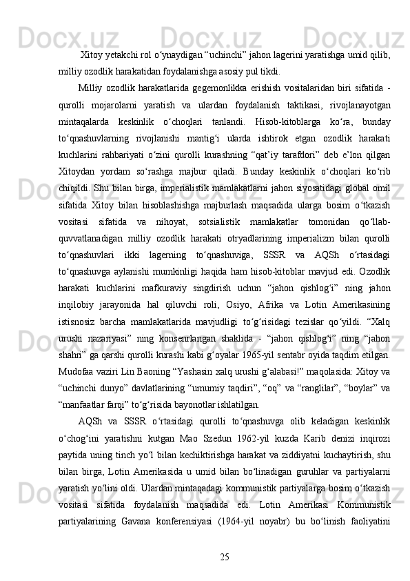  Xitoy yetakchi rol o ynaydigan “uchinchi” jahon lagerini yaratishga umid qilib,ʻ
milliy ozodlik harakatidan foydalanishga asosiy pul tikdi.
Milliy   ozodlik   harakatlarida   gegemonlikka   erishish   vositalaridan   biri   sifatida   -
qurolli   mojarolarni   yaratish   va   ulardan   foydalanish   taktikasi ,   rivojlanayotgan
mintaqalarda   keskinlik   o choqlari   tanlandi.	
ʻ   Hisob-kitoblarga   ko ra,   bunday	ʻ
to qnashuvlarning   rivojlanishi   mantig i   ularda   ishtirok   etgan   ozodlik   harakati	
ʻ ʻ
kuchlarini   rahbariyati   o zini   qurolli   kurashning   “qat’iy   tarafdori”   deb   e’lon   qilgan	
ʻ
Xitoydan   yordam   so rashga   majbur   qiladi.   Bunday   keskinlik   o choqlari   ko rib	
ʻ ʻ ʻ
chiqildi.   Shu bilan birga, imperialistik mamlakatlarni jahon siyosatidagi  global omil
sifatida   Xitoy   bilan   hisoblashishga   majburlash   maqsadida   ularga   bosim   o tkazish	
ʻ
vositasi   sifatida   va   nihoyat,   sotsialistik   mamlakatlar   tomonidan   qo llab-	
ʻ
quvvatlanadigan   milliy   ozodlik   harakati   otryadlarining   imperializm   bilan   qurolli
to qnashuvlari   ikki   lagerning   to qnashuviga,   SSSR   va   AQSh   o rtasidagi	
ʻ ʻ ʻ
to qnashuvga   aylanishi   mumkinligi   haqida   ham   hisob-kitoblar   mavjud   edi.   Ozodlik
ʻ
harakati   kuchlarini   mafkuraviy   singdirish   uchun   “jahon   qishlog i”   ning   jahon	
ʻ
inqilobiy   jarayonida   hal   qiluvchi   roli,   Osiyo,   Afrika   va   Lotin   Amerikasining
istisnosiz   barcha   mamlakatlarida   mavjudligi   to g risidagi   tezislar   qo yildi.   “Xalq	
ʻ ʻ ʻ
urushi   nazariyasi”   ning   konsenrlangan   shaklida   -   “jahon   qishlog i”   ning   “jahon	
ʻ
shahri” ga qarshi qurolli kurashi kabi g oyalar 1965-yil sentabr oyida taqdim etilgan.	
ʻ
Mudofaa vaziri Lin Baoning “Yashasin xalq urushi g alabasi!” maqolasida: Xitoy va	
ʻ
“uchinchi   dunyo” davlatlarining “umumiy  taqdiri”,  “oq”  va  “ranglilar”,  “boylar”  va
“manfaatlar farqi” to g risida bayonotlar ishlatilgan.	
ʻ ʻ
AQSh   va   SSSR   o rtasidagi   qurolli   to qnashuvga   olib   keladigan   keskinlik	
ʻ ʻ
o chog ini   yaratishni   kutgan   Mao   Szedun   1962-yil   kuzda   Karib   denizi   inqirozi	
ʻ ʻ
paytida uning tinch yo l  bilan kechiktirishga harakat  va	
ʻ   ziddiyatni kuchaytirish, shu
bilan   birga,   Lotin   Amerikasida   u   umid   bilan   bo linadigan   guruhlar   va   partiyalarni	
ʻ
yaratish yo lini oldi.	
ʻ   Ulardan mintaqadagi kommunistik partiyalarga bosim o tkazish	ʻ
vositasi   sifatida   foydalanish   maqsadida   edi.   Lotin   Amerikasi   Kommunistik
partiyalarining   Gavana   konferensiyasi   (1964-yil   noyabr)   bu   bo linish   faoliyatini	
ʻ
25 