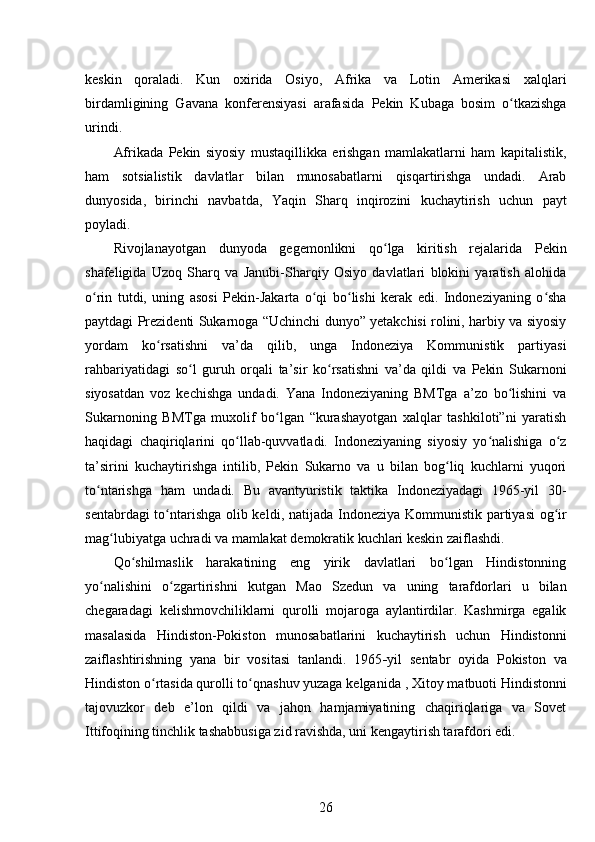 keskin   qoraladi.   Kun   oxirida   Osiyo,   Afrika   va   Lotin   Amerikasi   xalqlari
birdamligining   Gavana   konferensiyasi   arafasida   Pekin   Kubaga   bosim   o tkazishgaʻ
urindi.
Afrikada   Pekin   siyosiy   mustaqillikka   erishgan   mamlakatlarni   ham   kapitalistik,
ham   sotsialistik   davlatlar   bilan   munosabatlarni   qisqartirishga   undadi.   Arab
dunyosida,   birinchi   navbatda,   Yaqin   Sharq   inqirozini   kuchaytirish   uchun   payt
poyladi.
Rivojlanayotgan   dunyoda   gegemonlikni   qo lga   kiritish   rejalarida   Pekin	
ʻ
shafeligida   Uzoq   Sharq   va   Janubi-Sharqiy   Osiyo   davlatlari   blokini   yaratish   alohida
o rin   tutdi,   uning   asosi   Pekin-Jakarta   o qi   bo lishi   kerak   edi.   Indoneziyaning   o sha	
ʻ ʻ ʻ ʻ
paytdagi Prezidenti Sukarnoga “Uchinchi dunyo” yetakchisi rolini, harbiy va siyosiy
yordam   ko rsatishni   va’da   qilib,   unga   Indoneziya   Kommunistik   partiyasi	
ʻ
rahbariyatidagi   so l   guruh   orqali   ta’sir   ko rsatishni   va’da   qildi   va   Pekin   Sukarnoni	
ʻ ʻ
siyosatdan   voz   kechishga   undadi.   Yana   Indoneziyaning   BMTga   a’zo   bo lishini   va	
ʻ
Sukarnoning   BMTga   muxolif   bo lgan   “kurashayotgan   xalqlar   tashkiloti”ni   yaratish	
ʻ
haqidagi   chaqiriqlarini   qo llab-quvvatladi.   Indoneziyaning   siyosiy   yo nalishiga   o z	
ʻ ʻ ʻ
ta’sirini   kuchaytirishga   intilib,   Pekin   Sukarno   va   u   bilan   bog liq   kuchlarni   yuqori	
ʻ
to ntarishga   ham   undadi.   Bu   avantyuristik   taktika   Indoneziyadagi   1965-yil   30-	
ʻ
sentabrdagi to ntarishga olib keldi	
ʻ , natijada   Indoneziya Kommunistik partiyasi og ir	ʻ
mag lubiyatga uchradi va mamlakat demokratik kuchlari keskin zaiflashdi.	
ʻ
Qo shilmaslik   harakatining   eng   yirik   davlatlari   bo lgan   Hindistonning	
ʻ ʻ
yo nalishini   o zgartirishni   kutgan  	
ʻ ʻ Mao   Szedun   va   uning   tarafdorlari   u   bilan
chegaradagi   kelishmovchiliklarni   qurolli   mojaroga   aylantirdilar.   Kashmirga   egalik
masalasida   Hindiston-Pokiston   munosabatlarini   kuchaytirish   uchun   Hindistonni
zaiflashtirishning   yana   bir   vositasi   tanlandi.   1965 - yil   sentabr   oyida   Pokiston   va
Hindiston o rtasida qurolli to qnashuv yuzaga kelganida 	
ʻ ʻ , Xitoy matbuoti Hindistonni
tajovuzkor   deb   e’lon   qildi   va   jahon   hamjamiyatining   chaqiriqlariga   va   Sovet
Ittifoqining tinchlik tashabbusiga zid ravishda, uni kengaytirish tarafdori edi.
26 