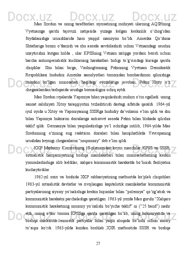 Mao   Szedun   va   uning   tarafdorlari   siyosatining   mohiyati   ularning   AQSHning
Vyetnamga   qarshi   tajovuzi   natijasida   yuzaga   kelgan   keskinlik   o chog idanʻ ʻ
foydalanishga   urinishlarida   ham   yaqqol   namoyon   bo ldi.   Amerika   Qo shma	
ʻ ʻ
Shtatlariga   bosim   o tkazish   va   shu   asosda   savdolashish   uchun   Vetnamdagi   urushni	
ʻ
uzaytirishni   kutgan   holda   ,   ular   KPSSning   Vetnam   xalqiga   yordam   berish   uchun
barcha   antiimperialistik   kuchlarning   harakatlari   birligi   to g risidagi   kursiga   qarshi	
ʻ ʻ
chiqdilar.   Shu   bilan   birga,   Vashingtonning   Pekinning   Vyetnam   Demokratik
Respublikasi   hududini   Amerika   samolyotlari   tomonidan   bombardimon   qilinishiga
mumkin   bo lgan   munosabati   haqidagi   ovozalariga   javoban,   Pekin   Xitoy   o z	
ʻ ʻ
chegaralaridan tashqarida urushga bormasligini ochiq aytdi.
Mao Szedun rejalarida Yaponiya bilan yaqinlashish muhim o rin egalladi: uning	
ʻ
sanoat   salohiyati   Xitoy   taraqqiyotini   tezlashtirish   dastagi   sifatida   qaraldi.   1964-yil
iyul oyida u Xitoy va Yaponiyaning SSSRga hududiy da’volarini e’lon qildi va shu
bilan   Yaponiya   hukmron   doiralariga   antisovet   asosda   Pekin   bilan   blokada   qilishni
taklif   qildi.   Germaniya   bilan   yaqinlashishga   yo l   ochishga   intilib,   1964-yilda   Mao	
ʻ
Szedunning   o zining   eng   reaktsion   doiralari   bilan   hamjihatlikda   Yevropaning	
ʻ
urushdan keyingi chegaralarini “noqonuniy” deb e’lon qildi.
KKP   Markaziy   Komitetining   10-plenumidan   keyin   maochilar   KPSS   va   SSSR,
sotsialistik   hamjamiyatning   boshqa   mamlakatlari   bilan   munosabatlarning   keskin
yomonlashishiga   olib   keldilar,   xalqaro   kommunistik   harakatda   bo linish   faoliyatini	
ʻ
kuchaytirdilar.
1962-yil   oxiri   va   boshida   XKP   rahbariyatining   matbuotda   ko plab   chiqishlari
ʻ
1963-yil   sotsialistik   davlatlar   va   rivojlangan   kapitalistik   mamlakatlar   kommunistik
partiyalarining siyosiy yo nalishiga keskin hujumlar bilan  	
ʻ “polemiya” qo zg atish va	ʻ ʻ
kommunistik harakatni parchalashga qaratilgan. 1963-yil yozda Mao guruhi “Xalqaro
kommunistik   harakatning   umumiy   yo nalishi   bo yicha   taklif”   ni   (“25   band”)   nashr	
ʻ ʻ
etdi,   uning   o tkir   tomoni   KPSSga   qarshi   qaratilgan   bo lib,   uning   hokimiyatida   va	
ʻ ʻ
boshqa   marksistik-leninistik   partiyalar   bilan   yaqin   aloqada   bo lishi   uchun   asosiy	
ʻ
to siqni   ko rdi.   1963-yilda   kuzdan   boshlab   XXR   matbuotida   SSSR   va   boshqa	
ʻ ʻ
27 