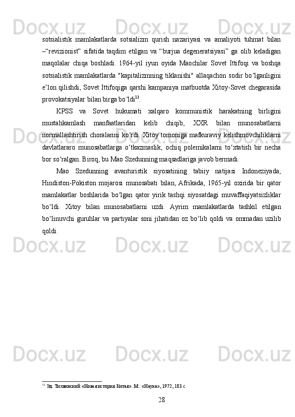 sotsialistik   mamlakatlarda   sotsializm   qurish   nazariyasi   va   amaliyoti   tuhmat   bilan
–“revizionist”   sifatida   taqdim   etilgan   va   “burjua   degeneratsiyasi”   ga   olib   keladigan
maqolalar   chiqa   boshladi.   1964-yil   iyun   oyida   Maochilar   Sovet   Ittifoqi   va   boshqa
sotsialistik   mamlakatlarda   "kapitalizmning   tiklanishi"   allaqachon   sodir   bo lganliginiʻ
e’lon qilishdi, Sovet Ittifoqiga qarshi kampaniya matbuotda Xitoy-Sovet chegarasida
provokatsiyalar bilan birga bo ldi	
ʻ 13
.
KPSS   va   Sovet   hukumati   xalqaro   kommunistik   harakatning   birligini
mustahkamlash   manfaatlaridan   kelib   chiqib,   XXR   bilan   munosabatlarni
normallashtirish choralarini ko rdi. Xitoy tomoniga mafkuraviy kelishmovchiliklarni
ʻ
davlatlararo   munosabatlarga   o tkazmaslik,   ochiq   polemikalarni   to xtatish   bir   necha
ʻ ʻ
bor so ralgan. Biroq, bu Mao Szedunning maqsadlariga javob bermadi.	
ʻ
Mao   Szedunning   avanturistik   siyosatining   tabiiy   natijasi   Indoneziyada,
Hindiston-Pokiston   mojarosi   munosabati   bilan,   Afrikada,   1965-yil   oxirida   bir   qator
mamlakatlar   boshlarida   bo lgan   qator   yirik   tashqi   siyosatdagi   muvaffaqiyatsizliklar	
ʻ
bo ldi.   Xitoy   bilan   munosabatlarni   uzdi.   Ayrim   mamlakatlarda   tashkil   etilgan	
ʻ
bo linuvchi  guruhlar   va  partiyalar  soni   jihatidan   oz  bo lib  qoldi   va  ommadan  uzilib
ʻ ʻ
qoldi.
13
 Эд. Тихвинский «Новая история Китая». М.: «Наука», 1972, 183 с.
28 