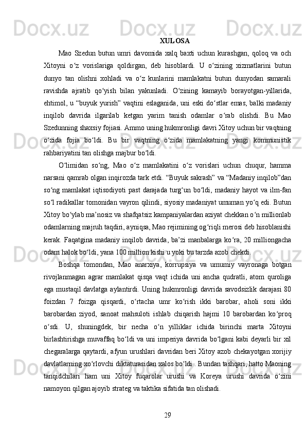 XULOSA
Mao   Szedun   butun   umri   davomida   xalq   baxti   uchun   kurashgan,   qoloq   va   och
Xitoyni   o z   vorislariga   qoldirgan,   deb   hisoblardi.   U   o zining   xizmatlarini   butunʻ ʻ
dunyo   tan   olishni   xohladi   va   o z   kunlarini   mamlakatni   butun   dunyodan   samarali	
ʻ
ravishda   ajratib   qo yish   bilan   yakunladi.   O zining   kamayib   borayotgan-yillarida,	
ʻ ʻ
ehtimol, u “buyuk yurish” vaqtini eslaganida, uni eski  do stlar  emas, balki madaniy	
ʻ
inqilob   davrida   ilgarilab   ketgan   yarim   tanish   odamlar   o rab   olishdi.   Bu   Mao	
ʻ
Szedunning shaxsiy fojiasi. Ammo uning hukmronligi davri Xitoy uchun bir vaqtning
o zida   fojia   bo ldi.   Bu   bir   vaqtning   o zida   mamlakatning   yangi   kommunistik	
ʻ ʻ ʻ
rahbariyatini tan olishga majbur bo ldi	
ʻ .
O limidan   so ng,   Mao   o z   mamlakatini   o z   vorislari   uchun   chuqur,   hamma	
ʻ ʻ ʻ ʻ
narsani qamrab olgan inqirozda tark etdi. “Buyuk sakrash” va “Madaniy inqilob”dan
so ng mamlakat  iqtisodiyoti   past   darajada  turg un  bo ldi,  madaniy hayot  va  ilm-fan	
ʻ ʻ ʻ
so l radikallar tomonidan vayron qilindi, siyosiy madaniyat umuman yo q edi. Butun
ʻ ʻ
Xitoy bo ylab ma’nosiz va shafqatsiz kampaniyalardan aziyat chekkan o n millionlab	
ʻ ʻ
odamlarning majruh taqdiri, ayniqsa, Mao rejimining og riqli merosi deb hisoblanishi	
ʻ
kerak.  Faqatgina  madaniy  inqilob  davrida,   ba’zi  manbalarga   ko ra,  20  milliongacha	
ʻ
odam halok bo ldi, yana 100 million kishi u yoki bu tarzda azob chekdi. 	
ʻ
Boshqa   tomondan,   Mao   anarxiya,   korrupsiya   va   umumiy   vayronaga   botgan
rivojlanmagan   agrar   mamlakat   qisqa   vaqt   ichida   uni   ancha   qudratli,   atom   quroliga
ega mustaqil davlatga aylantirdi. Uning hukmronligi davrida savodsizlik darajasi  80
foizdan   7   foizga   qisqardi,   o rtacha   umr   ko rish   ikki   barobar,   aholi   soni   ikki	
ʻ ʻ
barobardan   ziyod,   sanoat   mahsuloti   ishlab   chiqarish   hajmi   10   barobardan   ko proq	
ʻ
o sdi.   U,   shuningdek,   bir   necha   o n   yilliklar   ichida   birinchi   marta   Xitoyni	
ʻ ʻ
birlashtirishga muvaffaq bo ldi va uni imperiya davrida bo lgani kabi deyarli bir xil	
ʻ ʻ
chegaralarga qaytardi,   afyun urushlari   davridan beri Xitoy azob chekayotgan xorijiy
davlatlarning xo rlovchi diktaturasidan xalos bo ldi . Bundan tashqari, hatto Maoning	
ʻ ʻ
tanqidchilari   ham   uni   Xitoy   fuqarolar   urushi   va   Koreya   urushi   davrida   o zini	
ʻ
namoyon qilgan ajoyib strateg va taktika sifatida tan olishadi.
29 