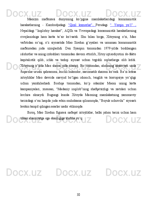 Maoizm   mafkurasi   dunyoning   ko pgina   mamlakatlaridagi   kommunistikʻ
harakatlarning   -   Kambodjadagi   “Qizil   kxmerlar”    ,      Perudagi   “      Yorqin   yo l”   ,	
ʻ   
Nepaldagi   “Inqilobiy   harakat”,   AQSh   va   Yevropadagi   kommunistik   harakatlarning
rivojlanishiga   ham   katta   ta sir   ko rsatdi	
ʼ ʻ .   Shu   bilan   birga,   Xitoyning   o zi,   Mao	ʻ
vafotidan   so ng,   o z   siyosatida   Mao   Szedun   g oyalari   va   umuman   kommunistik	
ʻ ʻ ʻ
mafkuradan   juda   uzoqlashdi.   Den   Syaopin   tomonidan   1979-yilda   boshlangan
islohotlar va uning izdoshlari tomonidan davom ettirilib, Xitoy iqtisodiyotini de-fakto
kapitalistik   qilib ,   ichki   va   tashqi   siyosat   uchun   tegishli   oqibatlarga   olib   keldi.
Xitoyning   o zida   Mao   shaxsi   juda   noaniq.   Bir   tomondan,   aholining   aksariyati   unda
ʻ
fuqarolar urushi qahramoni, kuchli hukmdor, xarizmatik shaxsni ko radi. Ba’zi keksa	
ʻ
xitoyliklar   Mao   davrida   mavjud   bo lgan   ishonch,   tenglik   va   korrupsiya   yo qligi	
ʻ ʻ
uchun   yaxshilashadi.   Boshqa   tomondan,   ko p   odamlar   Maoni   uning   katta	
ʻ
kampaniyalari,   xususan,   “Madaniy   inqilob”ning   shafqatsizligi   va   xatolari   uchun
kechira   olmaydi.   Bugungi   kunda   Xitoyda   Maoning   mamlakatning   zamonaviy
tarixidagi o rni haqida juda erkin muhokama qilinmoqda, “Buyuk uchuvchi” siyosati	
ʻ
keskin tanqid qilingan asarlar nashr etilmoqda.
Biroq,   Mao   Szedun   figurasi   nafaqat   xitoyliklar,   balki   jahon   tarixi   uchun   ham
ulkan ahamiyatga ega ekanligiga shubha yo q.	
ʻ
30 