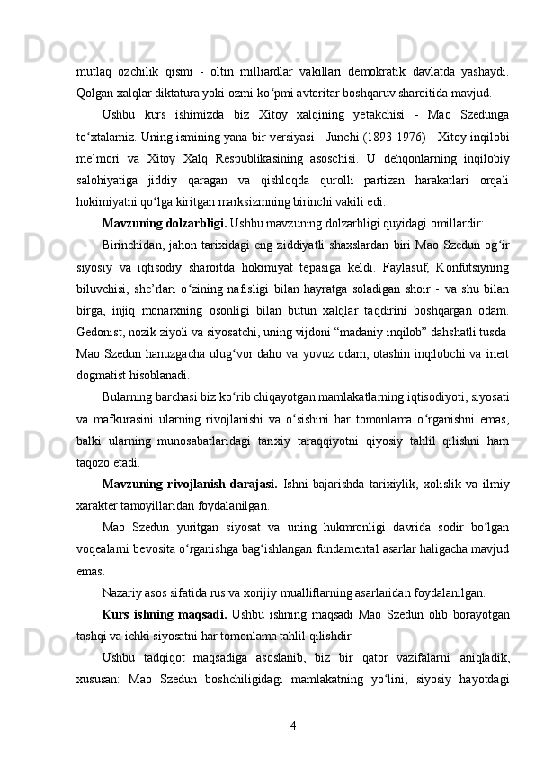 mutlaq   ozchilik   qismi   -   oltin   milliardlar   vakillari   demokratik   davlatda   yashaydi.
Qolgan xalqlar diktatura yoki ozmi-ko pmi avtoritar boshqaruv sharoitida mavjud.ʻ
Ushbu   kurs   ishimizda   biz   Xitoy   xalqining   yetakchisi   -   Mao   Szedunga
to xtalamiz	
ʻ . Uning ismining yana bir   versiyasi - Junchi (1893-1976) - Xitoy inqilobi
me’mori   va   Xitoy   Xalq   Respublikasining   asoschisi.   U   dehqonlarning   inqilobiy
salohiyatiga   jiddiy   qaragan   va   qishloqda   qurolli   partizan   harakatlari   orqali
hokimiyatni qo lga kiritgan marksizmning birinchi vakili edi.	
ʻ
Mavzuning dolzarbligi.  Ushbu mavzuning dolzarbligi quyidagi omillardir:
Birinchidan,   jahon   tarixidagi   eng   ziddiyatli   shaxslardan   biri   Mao   Szedun   og ir	
ʻ
siyosiy   va   iqtisodiy   sharoitda   hokimiyat   tepasiga   keldi.   Faylasuf,   Konfutsiyning
biluvchisi,   she’rlari   o zining   nafisligi   bilan   hayratga   soladigan   shoir   -   va   shu   bilan	
ʻ
birga,   injiq   monarxning   osonligi   bilan   butun   xalqlar   taqdirini   boshqargan   odam.
Gedonist, nozik ziyoli va siyosatchi, uning vijdoni “madaniy inqilob” dahshatli tusda 
Mao  Szedun   hanuzgacha  ulug vor   daho  va  yovuz  odam,  otashin   inqilobchi  va   inert	
ʻ
dogmatist hisoblanadi. 
Bularning barchasi biz ko rib chiqayotgan mamlakatlarning iqtisodiyoti, siyosati
ʻ
va   mafkurasini   ularning   rivojlanishi   va   o sishini   har   tomonlama   o rganishni   emas,	
ʻ ʻ
balki   ularning   munosabatlaridagi   tarixiy   taraqqiyotni   qiyosiy   tahlil   qilishni   ham
taqozo etadi.
Mavzuning   rivojlanish   darajasi.   Ishni   bajarishda   tarixiylik,   xolislik   va   ilmiy
xarakter tamoyillaridan foydalanilgan.
Mao   Szedun   yuritgan   siyosat   va   uning   hukmronligi   davrida   sodir   bo lgan	
ʻ
voqealarni  bevosita o rganishga bag ishlangan fundamental asarlar haligacha mavjud	
ʻ ʻ
emas.
Nazariy asos sifatida rus va xorijiy mualliflarning asarlaridan foydalanilgan.
Kurs   ishning   maqsadi.   Ushbu   ishning   maqsadi   Mao   Szedun   olib   borayotgan
tashqi va ichki siyosatni har tomonlama tahlil qilishdir.
Ushbu   tadqiqot   maqsadiga   asoslanib,   biz   bir   qator   vazifalarni   aniqladik,
xususan:   Mao   Szedun   boshchiligidagi   mamlakatning   yo lini,   siyosiy   hayotdagi	
ʻ
4 