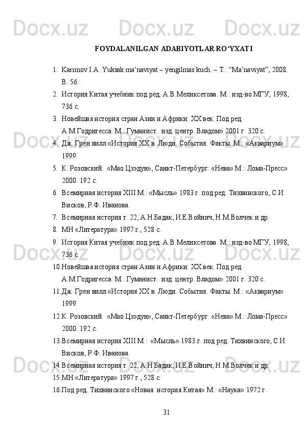 FOYDALANILGAN ADABIYOTLAR RO YXATIʻ
           
1. Karimov I.A. Yuksak ma’naviyat – yеngilmas kuch. – T.: “Ma’naviyat”, 2008.
B. 56.
2. История Китая учебник под ред. А.В.Меликсетова. М.: изд-во МГУ, 1998,
736 с.
3. Новейшая история стра н Азии и Африки: ХХ век. Под ред. 
А.М.Годригесса. М.: Гуманист.  изд. центр. Владом» 2001 г. 320 с.
4. Дж. Грен вилл «История ХХ в. Люди. События. Факты. М.: «Аквариум» 
1999.
5. К. Розовский.  «Мао Цзэдун», Санкт-Петербург: «Нева» М.: Лома-Пресс» 
2000. 192 с.
6. Всемирная история XIII М.: «Мысль» 1983 г. под ред. Тихвинского, С.И. 
Висков, Р.Ф. Иванова.
7. Всемирная история т. 22, А.Н.Бадак, И.Е.Войнич, Н.М.Волчек и др.
8. МН «Литература» 1997 г., 528 с.
9. История Китая учебник под ред. А.В.Меликсетова. М.: изд-во МГУ, 1998,
736 с.
10. Новейшая история стран Азии и Африки: ХХ век. Под ред. 
А.М.Годригесса. М.: Гуманист.  изд. центр. Владом» 2001 г. 320 с.
11. Дж. Грен вилл «История ХХ в. Люди. События. Факты. М.: «Аквариум» 
1999.
12. К. Розовский.  «Мао Цзэдун», Санкт-Петербург: «Нева» М.: Лома-Пресс» 
2000. 192 с.
13. Всемирная история XIII М.:  «Мысль» 1983 г. под ред. Тихвинского, С.И. 
Висков, Р.Ф. Иванова.
14. Всемирная история т. 22, А.Н.Бадак, И.Е.Войнич, Н.М.Волчек и др.
15. МН «Литература» 1997 г., 528 с.
16. Под ред. Тихвинского «Новая  история Китая» М.: «Наука» 1972 г.
31 