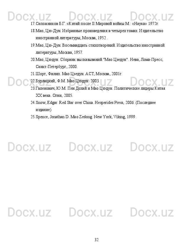 17. Сапожников Б.Г. «Китай после II Мировой войны М.: «Наука» 1972г.
18. Мао, Цзэ-Дун. Избранные произведения в четырех томах. Издательство 
иностранной литературы, Москва, 1952 . 
19. Мао, Цзэ-Дун. Восемнадцать стихотворений. Издательство иностранной 
литературы, Москва, 1957. 
20. Мао, Цзэдун. Сборник высказываний "Мао Цзедун". Нева, Лома-Пресс, 
Санкт-Петербург, 2000. 
21. Шорт, Филип. Мао Цзедун. АСТ, Москва, 2001г. 
22. Бурлацкий, Ф.М. Мао Цзэдун. 2003. 
23. Галенович, Ю.М. Пен Дохай и Мао Цзэдун. Политические лидеры Китая 
XX века. Огни, 2005. 
24. Snow, Edgar. Red Star over China.  Hesperides Press, 2006. (Последнее 
издание) 
25. Spence, Jonathan D. Mao Zedong.  New York, Viking, 1999 .
32 