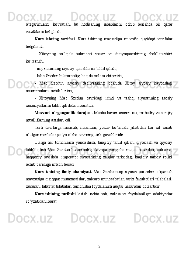 o zgarishlarni   ko rsatish,   bu   hodisaning   sabablarini   ochib   berishda   bir   qatorʻ ʻ
vazifalarni belgilash.
Kurs   ishning   vazifasi.   Kurs   ishining   maqsadiga   muvofiq   quyidagi   vazifalar
belgilandi:
-   Xitoyning   bo lajak   hukmdori   shaxsi   va   dunyoqarashining   shakllanishini	
ʻ
ko rsatish;	
ʻ
- imperatorning siyosiy qarashlarini tahlil qilish;
- Mao Szedun hukmronligi haqida xulosa chiqarish;
-   Mao   Szedun   siyosiy   faoliyatining   boshida   Xitoy   siyosiy   hayotidagi
muammolarni ochib berish;
-   Xitoyning   Mao   Szedun   davridagi   ichki   va   tashqi   siyosatining   asosiy
xususiyatlarini tahlil qilishdan iboratdir.
Mavzuni o rganganlik darajasi.  	
ʻ Manba bazasi   asosan   rus, mahalliy va xorijiy
mualliflarning asarlari  edi.
Turli   davrlarga   mansub,   mazmuni,   yozuv   ko rinishi   jihatidan   har   xil   sanab	
ʻ
o tilgan manbalar go yo o sha davrning tirik guvohlaridir.	
ʻ ʻ ʻ
Ularga   har   tomonlama   yondashish,   tanqidiy   tahlil   qilish,   qiyoslash   va   qiyosiy
tahlil   qilish   Mao   Szedun   hukmronligi   davriga   yangicha   nuqtai   nazardan,   xolisona,
haqqoniy   ravishda,   imperator   siyosatining   xalqlar   tarixidagi   haqiqiy   tarixiy   rolini
ochib berishga imkon beradi. 
Kurs   ishining   ilmiy   ahamiyati.   Mao   Szedunning   siyosiy   portretini   o rganish	
ʻ
mavzusiga qiziqqan mutaxassislar, xalqaro munosabatlar, tarix fakultetlari talabalari,
xususan, fakultet talabalari tomonidan foydalanish nuqtai nazaridan dolzarbdir.
Kurs   ishining   tuzilishi   kirish,   uchta   bob,   xulosa   va   foydalanilgan   adabiyotlar
ro yxatidan iborat.	
ʻ
5 