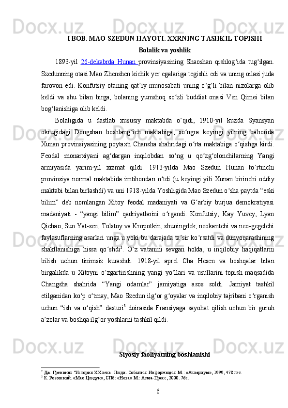 I  BOB.  MAO SZEDUN HAYOTI. XXRNING TASHKIL TOPISHI
Bolalik va yoshlik
1893-yil   26-dekabrda      Hunan      provinsiyasining   Shaoshan   qishlog ida   tug ilgan.ʻ ʻ
Szedunning otasi Mao Zhenshen kichik yer egalariga tegishli edi va uning oilasi juda
farovon   edi.   Konfutsiy   otaning   qat’iy   munosabati   uning   o g li   bilan   nizolarga   olib	
ʻ ʻ
keldi   va   shu   bilan   birga,   bolaning   yumshoq   so zli   buddist   onasi   Ven   Qimei   bilan	
ʻ
bog lanishiga olib keldi.	
ʻ
Bolaligida   u   dastlab   xususiy   maktabda   o qidi,   1910-yil   kuzda   Syansyan	
ʻ
okrugidagi   Dongshan   boshlang ich   maktabiga,   so ngra   keyingi   yilning   bahorida	
ʻ ʻ
Xunan provinsiyasining poytaxti Chansha shahridagi o rta maktabiga o qishga kirdi.	
ʻ ʻ
Feodal   monarxiyani   ag dargan   inqilobdan   so ng   u   qo zg olonchilarning   Yangi	
ʻ ʻ ʻ ʻ
armiyasida   yarim-yil   xizmat   qildi.   1913-yilda   Mao   Szedun   Hunan   to rtinchi	
ʻ
provinsiya  normal  maktabida  imtihondan  o tdi  (u  keyingi  yili  Xunan  birinchi  oddiy	
ʻ
maktabi bilan birlashdi) va uni 1918-yilda Yoshligida Mao Szedun o sha paytda “eski	
ʻ
bilim”   deb   nomlangan   Xitoy   feodal   madaniyati   va   G arbiy   burjua   demokratiyasi	
ʻ
madaniyati   -   “yangi   bilim”   qadriyatlarini   o rgandi.   Konfutsiy,   Kay   Yuvey,   Lyan	
ʻ
Qichao, Sun Yat-sen, Tolstoy va Kropotkin, shuningdek, neokantchi va neo-gegelchi
faylasuflarning asarlari unga u yoki bu darajada ta’sir ko rsatdi va dunyoqarashining	
ʻ
shakllanishiga   hissa   qo shdi	
ʻ 2
.   O z   vatanini   sevgan   holda,   u   inqilobiy   haqiqatlarni	ʻ
bilish   uchun   tinimsiz   kurashdi.   1918-yil   aprel   Cha   Hesen   va   boshqalar   bilan
birgalikda   u   Xitoyni   o zgartirishning   yangi   yo llari   va   usullarini   topish   maqsadida	
ʻ ʻ
Changsha   shahrida   “Yangi   odamlar”   jamiyatiga   asos   soldi.   Jamiyat   tashkil
etilganidan ko p o tmay, Mao Szedun ilg or g oyalar va inqilobiy tajribani o rganish	
ʻ ʻ ʻ ʻ ʻ
uchun   “ish   va   o qish”   dasturi	
ʻ 3
  doirasida   Fransiyaga   sayohat   qilish   uchun   bir   guruh
a’zolar va boshqa ilg or yoshlarni tashkil qildi.	
ʻ
 
Siyosiy faoliyatning boshlanishi
2
 Дж. Гренвиль "История ХХ века. Люди. События. Информация. М.: «Аквариум», 1999, 478 лет.
3
 К. Розовский. «Мао Цзэдун», СПб: «Нева» М.: Алма-Пресс, 2000. 76с.
6