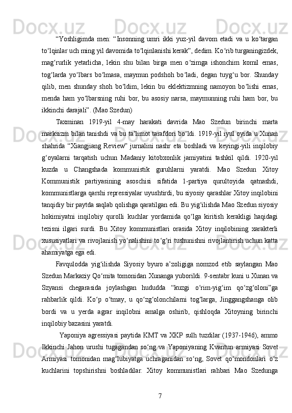 “Yoshligimda   men:   “Insonning   umri   ikki   yuz-yil   davom   etadi   va   u   ko targanʻ
to lqinlar uch ming yil davomida to lqinlanishi kerak”, dedim. Ko rib turganingizdek,	
ʻ ʻ ʻ
mag rurlik   yetarlicha,   lekin   shu   bilan   birga   men   o zimga   ishonchim   komil   emas,	
ʻ ʻ
tog larda   yo lbars   bo lmasa,   maymun   podshoh   bo ladi,   degan   tuyg u   bor.   Shunday
ʻ ʻ ʻ ʻ ʻ
qilib,   men   shunday   shoh   bo ldim,   lekin   bu   eklektizmning   namoyon   bo lishi   emas,	
ʻ ʻ
menda   ham   yo lbarsning   ruhi   bor,   bu   asosiy   narsa,   maymunning   ruhi   ham   bor,   bu	
ʻ
ikkinchi darajali”. (Mao Szedun)
Taxminan   1919-yil   4-may   harakati   davrida   Mao   Szedun   birinchi   marta
marksizm bilan tanishdi va bu ta’limot tarafdori bo ldi. 1919-yil iyul oyida u Xunan	
ʻ
shahrida   “Xiangjiang   Review”   jurnalini   nashr   eta   boshladi   va   keyingi-yili   inqilobiy
g oyalarni   tarqatish   uchun   Madaniy   kitobxonlik   jamiyatini   tashkil   qildi.   1920-yil	
ʻ
kuzda   u   Changshada   kommunistik   guruhlarni   yaratdi.   Mao   Szedun   Xitoy
Kommunistik   partiyasining   asoschisi   sifatida   1-partiya   qurultoyida   qatnashdi,
kommunistlarga qarshi repressiyalar uyushtirdi, bu siyosiy qarashlar Xitoy inqilobini
tanqidiy bir paytda saqlab qolishga qaratilgan edi. Bu yig ilishda Mao Szedun siyosiy	
ʻ
hokimiyatni   inqilobiy   qurolli   kuchlar   yordamida   qo lga   kiritish   kerakligi   haqidagi	
ʻ
tezisni   ilgari   surdi.   Bu   Xitoy   kommunistlari   orasida   Xitoy   inqilobining   xarakterli
xususiyatlari va rivojlanish yo nalishini to g ri tushunishni rivojlantirish uchun katta	
ʻ ʻ ʻ
ahamiyatga ega edi.
Favqulodda   yig ilishda   Siyosiy   byuro   a’zoligiga   nomzod   etib   saylangan   Mao	
ʻ
Szedun Markaziy Qo mita tomonidan Xunanga yuborildi. 9-sentabr kuni u Xunan va
ʻ
Szyansi   chegarasida   joylashgan   hududda   “kuzgi   o rim-yig im   qo zg oloni”ga	
ʻ ʻ ʻ ʻ
rahbarlik   qildi.   Ko p   o tmay,   u   qo zg olonchilarni   tog larga,   Jinggangshanga   olib	
ʻ ʻ ʻ ʻ ʻ
bordi   va   u   yerda   agrar   inqilobni   amalga   oshirib,   qishloqda   Xitoyning   birinchi
inqilobiy bazasini yaratdi.
Yaponiya agressiyasi  paytida KMT va XKP sulh tuzdilar (1937-1946), ammo
Ikkinchi   Jahon   urushi   tugagandan   so ng   va   Yaponiyaning   Kvantun   armiyasi   Sovet	
ʻ
Armiyasi   tomonidan   mag lubiyatga   uchraganidan   so ng,   Sovet   qo mondonlari   o z	
ʻ ʻ ʻ ʻ
kuchlarini   topshirishni   boshladilar.   Xitoy   kommunistlari   rahbari   Mao   Szedunga
7 