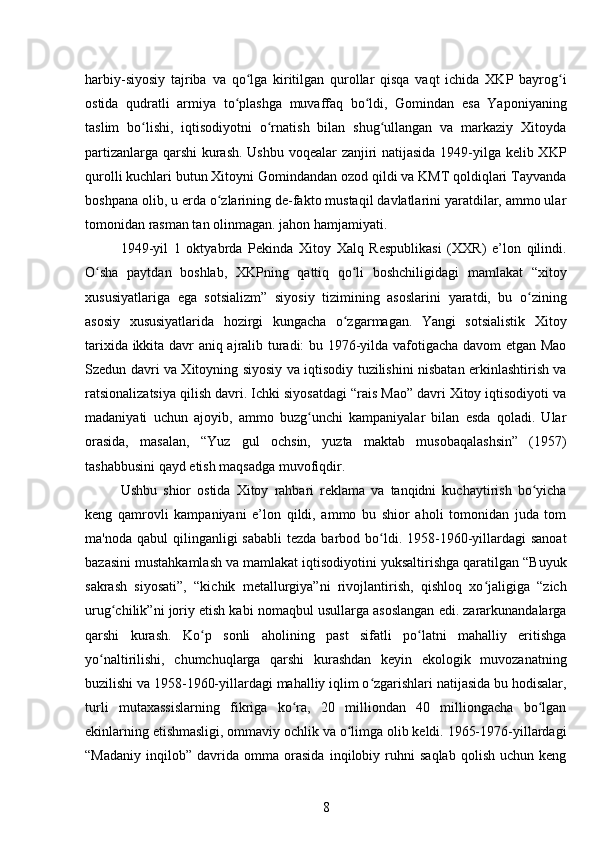 harbiy-siyosiy   tajriba   va   qo lga   kiritilgan   qurollar   qisqa   vaqt   ichida   XKP   bayrog iʻ ʻ
ostida   qudratli   armiya   to plashga   muvaffaq   bo ldi,   Gomindan   esa   Yaponiyaning	
ʻ ʻ
taslim   bo lishi,   iqtisodiyotni   o rnatish   bilan   shug ullangan   va   markaziy   Xitoyda	
ʻ ʻ ʻ
partizanlarga qarshi kurash. Ushbu voqealar zanjiri natijasida 1949-yilga kelib XKP
qurolli kuchlari butun Xitoyni Gomindandan ozod qildi va KMT qoldiqlari Tayvanda
boshpana olib, u erda o zlarining de-fakto mustaqil davlatlarini yaratdilar, ammo ular	
ʻ
tomonidan rasman tan olinmagan. jahon hamjamiyati.
1949-yil   1   oktyabrda   Pekinda   Xitoy   Xalq   Respublikasi   (XXR)   e’lon   qilindi.
O sha   paytdan   boshlab,   XKPning   qattiq   qo li   boshchiligidagi   mamlakat   “xitoy	
ʻ ʻ
xususiyatlariga   ega   sotsializm”   siyosiy   tizimining   asoslarini   yaratdi,   bu   o zining	
ʻ
asosiy   xususiyatlarida   hozirgi   kungacha   o zgarmagan.   Yangi   sotsialistik   Xitoy	
ʻ
tarixida ikkita davr aniq ajralib turadi: bu 1976-yilda vafotigacha davom etgan Mao
Szedun davri va Xitoyning siyosiy va iqtisodiy tuzilishini nisbatan erkinlashtirish va
ratsionalizatsiya qilish davri. Ichki siyosatdagi “rais Mao” davri Xitoy iqtisodiyoti va
madaniyati   uchun   ajoyib,   ammo   buzg unchi   kampaniyalar   bilan   esda   qoladi.   Ular	
ʻ
orasida,   masalan,   “Yuz   gul   ochsin,   yuzta   maktab   musobaqalashsin”   (1957)
tashabbusini qayd etish maqsadga muvofiqdir.
Ushbu   shior   ostida   Xitoy   rahbari   reklama   va   tanqidni   kuchaytirish   bo yicha	
ʻ
keng   qamrovli   kampaniyani   e’lon   qildi,   ammo   bu   shior   aholi   tomonidan   juda   tom
ma'noda  qabul  qilinganligi   sababli   tezda  barbod  bo ldi.  1958-1960-yillardagi  sanoat	
ʻ
bazasini mustahkamlash va mamlakat iqtisodiyotini yuksaltirishga qaratilgan “Buyuk
sakrash   siyosati”,   “kichik   metallurgiya”ni   rivojlantirish,   qishloq   xo jaligiga   “zich	
ʻ
urug chilik”ni joriy etish kabi nomaqbul usullarga asoslangan edi. zararkunandalarga	
ʻ
qarshi   kurash.   Ko p   sonli   aholining   past   sifatli   po latni   mahalliy   eritishga	
ʻ ʻ
yo naltirilishi,   chumchuqlarga   qarshi   kurashdan   keyin   ekologik   muvozanatning	
ʻ
buzilishi va 1958-1960-yillardagi mahalliy iqlim o zgarishlari natijasida bu hodisalar,	
ʻ
turli   mutaxassislarning   fikriga   ko ra,   20   milliondan   40   milliongacha   bo lgan	
ʻ ʻ
ekinlarning etishmasligi, ommaviy ochlik va o limga olib keldi. 1965-1976-yillardagi	
ʻ
“Madaniy   inqilob”   davrida   omma   orasida   inqilobiy   ruhni   saqlab   qolish   uchun   keng
8 