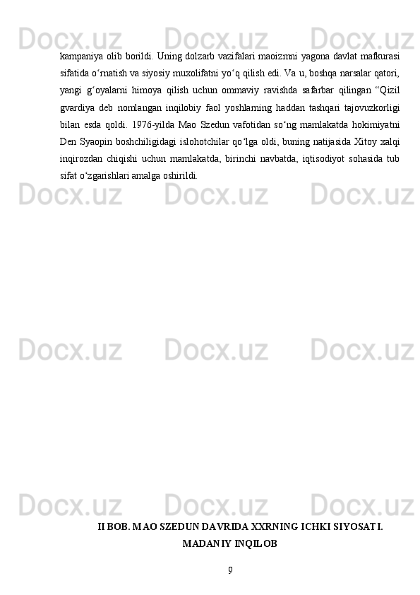 kampaniya olib borildi. Uning dolzarb vazifalari maoizmni yagona davlat mafkurasi
sifatida o rnatish va siyosiy muxolifatni yo q qilish edi. Va u, boshqa narsalar qatori,ʻ ʻ
yangi   g oyalarni   himoya   qilish   uchun   ommaviy   ravishda   safarbar   qilingan   “Qizil
ʻ
gvardiya   deb   nomlangan   inqilobiy   faol   yoshlarning   haddan   tashqari   tajovuzkorligi
bilan   esda   qoldi.   1976-yilda   Mao   Szedun   vafotidan   so ng   mamlakatda   hokimiyatni	
ʻ
Den Syaopin boshchiligidagi islohotchilar qo lga oldi, buning natijasida Xitoy xalqi	
ʻ
inqirozdan   chiqishi   uchun   mamlakatda,   birinchi   navbatda,   iqtisodiyot   sohasida   tub
sifat o zgarishlari amalga oshirildi.	
ʻ
II BOB. MAO SZEDUN DAVRIDA XXRNING ICHKI SIYOSATI.
MADANIY INQILOB
9 