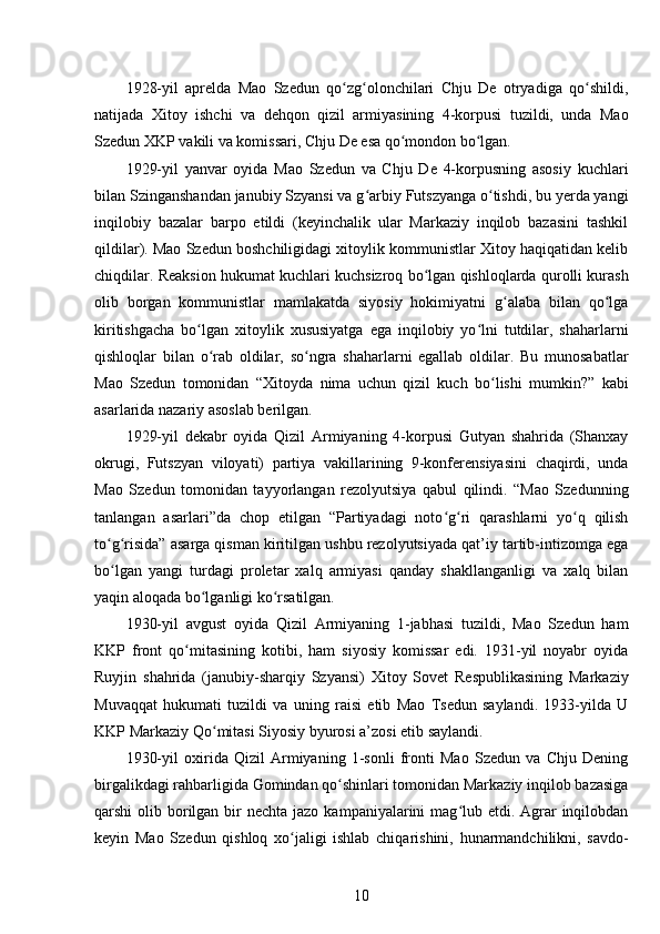 1928-yil   aprelda   Mao   Szedun   qo zg olonchilari   Chju   De   otryadiga   qo shildi,ʻ ʻ ʻ
natijada   Xitoy   ishchi   va   dehqon   qizil   armiyasining   4-korpusi   tuzildi,   unda   Mao
Szedun XKP vakili va komissari, Chju De esa qo mondon bo lgan.	
ʻ ʻ
1929-yil   yanvar   oyida   Mao   Szedun   va   Chju   De   4-korpusning   asosiy   kuchlari
bilan Szinganshandan janubiy Szyansi va g arbiy Futszyanga o tishdi, bu yerda yangi	
ʻ ʻ
inqilobiy   bazalar   barpo   etildi   (keyinchalik   ular   Markaziy   inqilob   bazasini   tashkil
qildilar). Mao Szedun boshchiligidagi xitoylik kommunistlar Xitoy haqiqatidan kelib
chiqdilar. Reaksion hukumat kuchlari kuchsizroq bo lgan qishloqlarda qurolli kurash	
ʻ
olib   borgan   kommunistlar   mamlakatda   siyosiy   hokimiyatni   g alaba   bilan   qo lga	
ʻ ʻ
kiritishgacha   bo lgan   xitoylik   xususiyatga   ega   inqilobiy   yo lni   tutdilar,   shaharlarni	
ʻ ʻ
qishloqlar   bilan   o rab   oldilar,   so ngra   shaharlarni   egallab   oldilar.   Bu   munosabatlar	
ʻ ʻ
Mao   Szedun   tomonidan   “Xitoyda   nima   uchun   qizil   kuch   bo lishi   mumkin?”   kabi	
ʻ
asarlarida nazariy asoslab berilgan.
1929-yil   dekabr   oyida   Qizil   Armiyaning   4-korpusi   Gutyan   shahrida   (Shanxay
okrugi,   Futszyan   viloyati)   partiya   vakillarining   9-konferensiyasini   chaqirdi,   unda
Mao   Szedun   tomonidan   tayyorlangan   rezolyutsiya   qabul   qilindi.   “Mao   Szedunning
tanlangan   asarlari”da   chop   etilgan   “Partiyadagi   noto g ri   qarashlarni   yo q   qilish	
ʻ ʻ ʻ
to g risida” asarga qisman kiritilgan ushbu rezolyutsiyada qat’iy tartib-intizomga ega	
ʻ ʻ
bo lgan   yangi   turdagi   proletar   xalq   armiyasi   qanday   shakllanganligi   va   xalq   bilan
ʻ
yaqin aloqada bo lganligi ko rsatilgan.	
ʻ ʻ
1930-yil   avgust   oyida   Qizil   Armiyaning   1-jabhasi   tuzildi,   Mao   Szedun   ham
KKP   front   qo mitasining   kotibi,   ham   siyosiy   komissar   edi.   1931-yil   noyabr   oyida	
ʻ
Ruyjin   shahrida   (janubiy-sharqiy   Szyansi)   Xitoy   Sovet   Respublikasining   Markaziy
Muvaqqat   hukumati   tuzildi   va   uning   raisi   etib   Mao   Tsedun   saylandi.   1933-yilda   U
KKP Markaziy Qo mitasi Siyosiy byurosi a’zosi etib saylandi.	
ʻ
1930-yil   oxirida   Qizil   Armiyaning   1-sonli   fronti   Mao   Szedun   va   Chju   Dening
birgalikdagi rahbarligida Gomindan qo shinlari tomonidan Markaziy inqilob bazasiga	
ʻ
qarshi  olib borilgan bir  nechta jazo  kampaniyalarini  mag lub etdi. Agrar  inqilobdan	
ʻ
keyin   Mao   Szedun   qishloq   xo jaligi   ishlab   chiqarishini,   hunarmandchilikni,   savdo-	
ʻ
10 