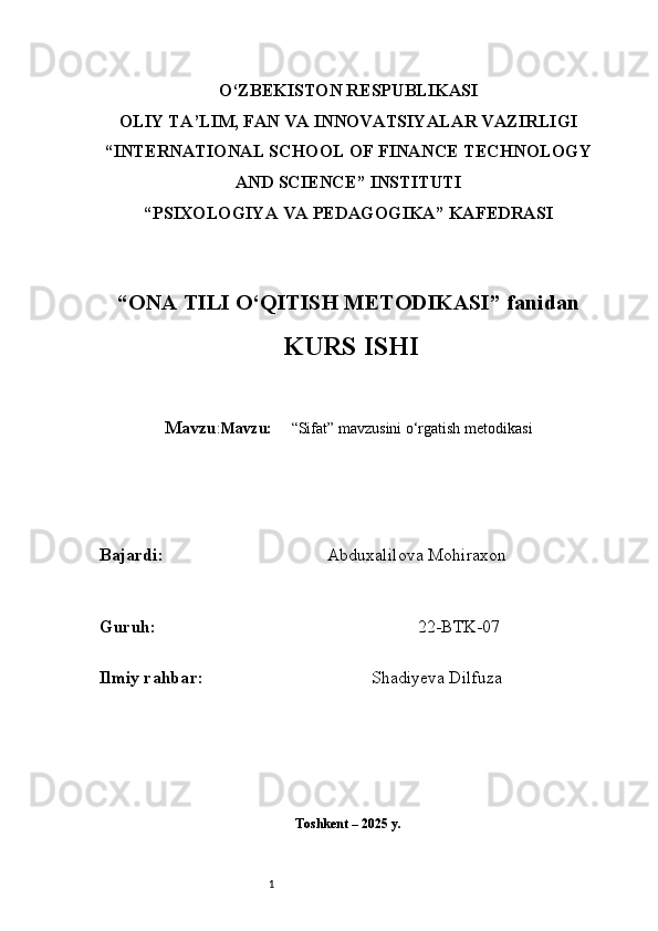 1O‘ZBEKISTON RESPUBLIKASI
OLIY TA’LIM, FAN VA INNOVATSIYALAR VAZIRLIGI
“INTERNATIONAL SCHOOL OF FINANCE TECHNOLOGY
AND SCIENCE” INSTITUTI
“PSIXOLOGIYA VA PEDAGOGIKA” KAFEDRASI
“ ONA TILI  O‘QITISH METODIKASI” fanidan
  KURS ISHI
Mavzu : Mavzu:       “Sifat” mavzusini o‘rgatish metodikasi
B ajardi :                                       Abduxalilova Mohiraxon
G uruh :                                                             22-BTK-07
Ilmiy rahba r :                                        Shadiyeva Dilfuza
Toshkent – 2025 y. 