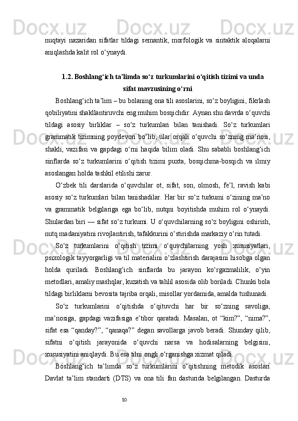 10nuqtayi   nazaridan   sifatlar   tildagi   semantik,   morfologik   va   sintaktik   aloqalarni
aniqlashda kalit rol o‘ynaydi.
1.2.  Boshlang‘ich ta’limda so‘z turkumlarini o‘qitish tizimi va unda
sifat mavzusining o‘rni
Boshlang‘ich ta’lim – bu bolaning ona tili asoslarini, so‘z boyligini, fikrlash
qobiliyatini shakllantiruvchi eng muhim bosqichdir. Aynan shu davrda o‘quvchi
tildagi   asosiy   birliklar   –   so‘z   turkumlari   bilan   tanishadi.   So‘z   turkumlari
grammatik   tizimning   poydevori   bo‘lib,   ular   orqali   o‘quvchi   so‘zning   ma’nosi,
shakli,   vazifasi   va   gapdagi   o‘rni   haqida   bilim   oladi.   Shu   sababli   boshlang‘ich
sinflarda   so‘z   turkumlarini   o‘qitish   tizimi   puxta,   bosqichma-bosqich   va   ilmiy
asoslangan holda tashkil etilishi zarur.
O‘zbek   tili   darslarida   o‘quvchilar   ot,   sifat,   son,   olmosh,   fe’l,   ravish   kabi
asosiy  so‘z turkumlari  bilan tanishadilar. Har  bir  so‘z turkumi  o‘zining ma’no
va   grammatik   belgilariga   ega   bo‘lib,   nutqni   boyitishda   muhim   rol   o‘ynaydi.
Shulardan biri — sifat so‘z turkumi. U o‘quvchilarning so‘z boyligini oshirish,
nutq madaniyatini rivojlantirish, tafakkurini o‘stirishda markaziy o‘rin tutadi.
So‘z   turkumlarini   o‘qitish   tizimi   o‘quvchilarning   yosh   xususiyatlari,
psixologik tayyorgarligi va til materialini o‘zlashtirish darajasini hisobga olgan
holda   quriladi.   Boshlang‘ich   sinflarda   bu   jarayon   ko‘rgazmalilik,   o‘yin
metodlari, amaliy mashqlar, kuzatish va tahlil asosida olib boriladi. Chunki bola
tildagi birliklarni bevosita tajriba orqali, misollar yordamida, amalda tushunadi.
So‘z   turkumlarini   o‘qitishda   o‘qituvchi   har   bir   so‘zning   savoliga,
ma’nosiga,   gapdagi   vazifasiga   e’tibor   qaratadi.   Masalan,   ot   “kim?”,   “nima?”,
sifat   esa   “qanday?”,   “qanaqa?”   degan   savollarga   javob   beradi.   Shunday   qilib,
sifatni   o‘qitish   jarayonida   o‘quvchi   narsa   va   hodisalarning   belgisini,
xususiyatini aniqlaydi. Bu esa tilni ongli o‘rganishga xizmat qiladi.
Boshlang‘ich   ta’limda   so‘z   turkumlarini   o‘qitishning   metodik   asoslari
Davlat   ta’lim   standarti   (DTS)   va   ona   tili   fan   dasturida   belgilangan.   Dasturda 