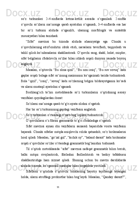 11so‘z   turkumlari   2–4-sinflarda   ketma-ketlik   asosida   o‘rganiladi.   2-sinfda
o‘quvchi   so‘zlarni   ma’nosiga   qarab   ajratishni   o‘rganadi,   3–4-sinflarda   esa   har
bir   so‘z   turkumi   alohida   o‘rganilib,   ularning   morfologik   va   sintaktik
xususiyatlari bilan tanishadi.
“Sifat”   mavzusi   bu   tizimda   alohida   ahamiyatga   ega.   Chunki   u
o‘quvchilarning   atrof-muhitni   idrok   etish,   narsalarni   tavsiflash,   taqqoslash   va
tahlil qilish ko‘nikmalarini shakllantiradi. O‘quvchi rang, shakl, holat, miqdor,
sifat belgilarini ifodalovchi so‘zlar bilan ishlash orqali dunyoni yanada boyroq
anglaydi.
Masalan, o‘qituvchi “Bu olma qizil”, “Bu non issiq”, “Bu suv sovuq” kabi
gaplar orqali bolaga sifat so‘zining mazmunini ko‘rgazmali tarzda tushuntiradi.
Bola “qizil”,  “issiq”,  “sovuq”  kabi  so‘zlarning belgini  bildirayotganini  ko‘radi
va ularni mustaqil ajratishni o‘rganadi.
Boshlang‘ich   ta’lim   metodikasida   so‘z   turkumlarini   o‘qitishning   asosiy
vazifalari quyidagilardan iborat:
So‘zlarni ma’nosiga qarab to‘g‘ri ajrata olishni o‘rgatish.
Har bir so‘z turkumining gapdagi vazifasini anglatish.
So‘z turkumlari o‘rtasidagi o‘zaro bog‘liqlikni tushuntirish.
O‘quvchilarni o‘z fikrini grammatik to‘g‘ri ifodalashga o‘rgatish.
Sifat   mavzusi   aynan   shu   vazifalarni   samarali   bajarishda   vosita   vazifasini
bajaradi. Chunki sifatlar nutqda aniqlovchi rolida qatnashib, so‘z birikmalarini
hosil qiladi. Masalan, “go‘zal gul”, “kichik uy”, “baland daraxt” kabi birikmalar
orqali o‘quvchilar so‘zlar o‘rtasidagi grammatik bog‘lanishni tushunadi.
Til   o‘qitish   metodikasida   “sifat”   mavzusi   nafaqat   grammatik   bilim   berish,
balki   nutqni   rivojlantirish,   fikrlashni   faollashtirish   va   badiiy   tafakkurni
shakllantirishga   ham   xizmat   qiladi.   Shuning   uchun   bu   mavzu   darsliklarda
alohida tizimda, ko‘rgazmali mashqlar bilan birgalikda yoritiladi.
Sifatlarni   o‘qitishda   o‘qituvchi   bolalarning   hayotiy   tajribasiga   tayangan
holda, ularni atrofdagi predmetlar bilan bog‘laydi. Masalan, “Qanday daraxt?”, 