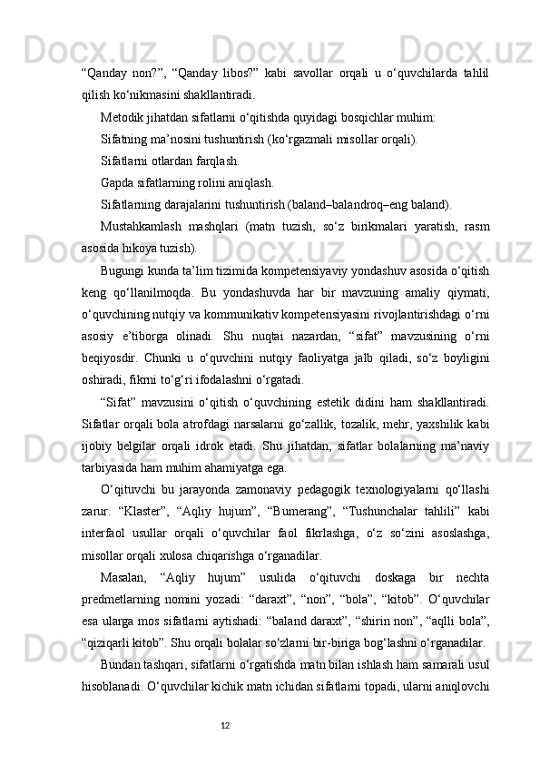12“Qanday   non?”,   “Qanday   libos?”   kabi   savollar   orqali   u   o‘quvchilarda   tahlil
qilish ko‘nikmasini shakllantiradi.
Metodik jihatdan sifatlarni o‘qitishda quyidagi bosqichlar muhim:
Sifatning ma’nosini tushuntirish (ko‘rgazmali misollar orqali).
Sifatlarni otlardan farqlash.
Gapda sifatlarning rolini aniqlash.
Sifatlarning darajalarini tushuntirish (baland–balandroq–eng baland).
Mustahkamlash   mashqlari   (matn   tuzish,   so‘z   birikmalari   yaratish,   rasm
asosida hikoya tuzish).
Bugungi kunda ta’lim tizimida kompetensiyaviy yondashuv asosida o‘qitish
keng   qo‘llanilmoqda.   Bu   yondashuvda   har   bir   mavzuning   amaliy   qiymati,
o‘quvchining nutqiy va kommunikativ kompetensiyasini rivojlantirishdagi o‘rni
asosiy   e’tiborga   olinadi.   Shu   nuqtai   nazardan,   “sifat”   mavzusining   o‘rni
beqiyosdir.   Chunki   u   o‘quvchini   nutqiy   faoliyatga   jalb   qiladi,   so‘z   boyligini
oshiradi, fikrni to‘g‘ri ifodalashni o‘rgatadi.
“Sifat”   mavzusini   o‘qitish   o‘quvchining   estetik   didini   ham   shakllantiradi.
Sifatlar orqali bola atrofdagi  narsalarni go‘zallik, tozalik, mehr, yaxshilik kabi
ijobiy   belgilar   orqali   idrok   etadi.   Shu   jihatdan,   sifatlar   bolalarning   ma’naviy
tarbiyasida ham muhim ahamiyatga ega.
O‘qituvchi   bu   jarayonda   zamonaviy   pedagogik   texnologiyalarni   qo‘llashi
zarur.   “Klaster”,   “Aqliy   hujum”,   “Bumerang”,   “Tushunchalar   tahlili”   kabi
interfaol   usullar   orqali   o‘quvchilar   faol   fikrlashga,   o‘z   so‘zini   asoslashga,
misollar orqali xulosa chiqarishga o‘rganadilar.
Masalan,   “Aqliy   hujum”   usulida   o‘qituvchi   doskaga   bir   nechta
predmetlarning   nomini   yozadi:   “daraxt”,   “non”,   “bola”,   “kitob”.   O‘quvchilar
esa ularga mos sifatlarni aytishadi: “baland daraxt”, “shirin non”, “aqlli bola”,
“qiziqarli kitob”. Shu orqali bolalar so‘zlarni bir-biriga bog‘lashni o‘rganadilar.
Bundan tashqari, sifatlarni o‘rgatishda matn bilan ishlash ham samarali usul
hisoblanadi. O‘quvchilar kichik matn ichidan sifatlarni topadi, ularni aniqlovchi 
