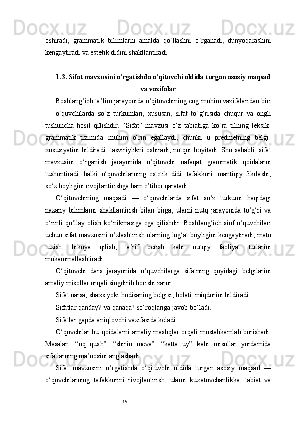 15oshiradi,   grammatik   bilimlarni   amalda   qo‘llashni   o‘rganadi,   dunyoqarashini
kengaytiradi va estetik didini shakllantiradi.
1.3. Sifat mavzusini o‘rgatishda o‘qituvchi oldida turgan asosiy maqsad
va vazifalar
Boshlang‘ich ta’lim jarayonida o‘qituvchining eng muhim vazifalaridan biri
—   o‘quvchilarda   so‘z   turkumlari,   xususan,   sifat   to‘g‘risida   chuqur   va   ongli
tushuncha   hosil   qilishdir.   “Sifat”   mavzusi   o‘z   tabiatiga   ko‘ra   tilning   leksik-
grammatik   tizimida   muhim   o‘rin   egallaydi,   chunki   u   predmetning   belgi-
xususiyatini   bildiradi,   tasviriylikni   oshiradi,   nutqni   boyitadi.   Shu   sababli,   sifat
mavzusini   o‘rganish   jarayonida   o‘qituvchi   nafaqat   grammatik   qoidalarni
tushuntiradi,   balki   o‘quvchilarning   estetik   didi,   tafakkuri,   mantiqiy   fikrlashi,
so‘z boyligini rivojlantirishga ham e’tibor qaratadi.
O‘qituvchining   maqsadi   —   o‘quvchilarda   sifat   so‘z   turkumi   haqidagi
nazariy   bilimlarni   shakllantirish   bilan   birga,   ularni   nutq   jarayonida   to‘g‘ri   va
o‘rinli qo‘llay olish ko‘nikmasiga ega qilishdir. Boshlang‘ich sinf o‘quvchilari
uchun sifat mavzusini o‘zlashtirish ularning lug‘at boyligini kengaytiradi, matn
tuzish,   hikoya   qilish,   ta’rif   berish   kabi   nutqiy   faoliyat   turlarini
mukammallashtiradi.
O‘qituvchi   dars   jarayonida   o‘quvchilarga   sifatning   quyidagi   belgilarini
amaliy misollar orqali singdirib borishi zarur:
Sifat narsa, shaxs yoki hodisaning belgisi, holati, miqdorini bildiradi.
Sifatlar qanday? va qanaqa? so‘roqlariga javob bo‘ladi.
Sifatlar gapda aniqlovchi vazifasida keladi.
O‘quvchilar bu qoidalarni amaliy mashqlar orqali mustahkamlab borishadi.
Masalan:   “oq   qush”,   “shirin   meva”,   “katta   uy”   kabi   misollar   yordamida
sifatlarning ma’nosini anglashadi.
Sifat   mavzusini   o‘rgatishda   o‘qituvchi   oldida   turgan   asosiy   maqsad   —
o‘quvchilarning   tafakkurini   rivojlantirish,   ularni   kuzatuvchanlikka,   tabiat   va 