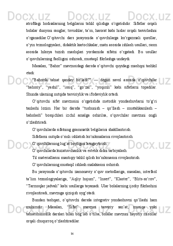 16atrofdagi   hodisalarning   belgilarini   tahlil   qilishga   o‘rgatishdir.   Sifatlar   orqali
bolalar   dunyoni  ranglar,  tovushlar,  ta’m,  harorat   kabi  hislar  orqali   tasvirlashni
o‘rganadilar.O‘qituvchi   dars   jarayonida   o‘quvchilarga   ko‘rgazmali   qurollar,
o‘yin texnologiyalari, didaktik kartochkalar, matn asosida ishlash usullari, rasm
asosida   hikoya   tuzish   mashqlari   yordamida   sifatni   o‘rgatadi.   Bu   usullar
o‘quvchilarning faolligini oshiradi, mustaqil fikrlashga undaydi.
Masalan, “Bahor” mavzusidagi darsda o‘qituvchi quyidagi mashqni tashkil
etadi:
“Bahorda   tabiat   qanday   bo‘ladi?”   —   degan   savol   asosida   o‘quvchilar
“bahoriy”,   “yashil”,   “issiq”,   “go‘zal”,   “yoqimli”   kabi   sifatlarni   topadilar.
Shunda ularning nutqida tasviriylik va ifodaviylik ortadi.
O‘qituvchi   sifat   mavzusini   o‘rgatishda   metodik   yondashuvlarni   to‘g‘ri
tanlashi   lozim.   Har   bir   darsda   “tushunish   –   qo‘llash   –   mustahkamlash   –
baholash”   bosqichlari   izchil   amalga   oshirilsa,   o‘quvchilar   mavzuni   ongli
o‘zlashtiradi.
O‘quvchilarda sifatning grammatik belgilarini shakllantirish.
Sifatlarni nutqda o‘rinli ishlatish ko‘nikmalarini rivojlantirish.
O‘quvchilarning lug‘at boyligini kengaytirish.
O‘quvchilarda kuzatuvchanlik va estetik didni tarbiyalash.
Til materiallarini mantiqiy tahlil qilish ko‘nikmasini rivojlantirish.
O‘quvchilarning mustaqil ishlash malakasini oshirish.
Bu   jarayonda   o‘qituvchi   zamonaviy   o‘quv   metodlariga,   masalan,   interfaol
ta’lim   texnologiyalariga,   “Aqliy   hujum”,   “Insert”,   “Klaster”,   “Blits-so‘rov”,
“Tarmoqlar jadvali” kabi usullarga tayanadi. Ular bolalarning ijodiy fikrlashini
rivojlantiradi, mavzuga qiziqish uyg‘otadi.
Bundan   tashqari,   o‘qituvchi   darsda   integrativ   yondashuvni   qo‘llashi   ham
muhimdir.   Masalan,   “Sifat”   mavzusi   tasviriy   san’at,   musiqa   yoki
tabiatshunoslik darslari  bilan bog‘lab o‘tilsa, bolalar  mavzuni  hayotiy misollar
orqali chuqurroq o‘zlashtiradilar. 