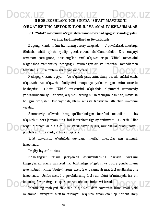 18II BOB. BOSHLANG‘ICH SINFDA “SIFAT” MAVZUSINI
O‘RGATISHNING METODIK TAHLILI VA AMALIY ISHLANMALAR
2.1.  “Sifat” mavzusini o‘rgatishda zamonaviy pedagogik texnologiyalar
va interfaol metodlardan foydalanish
Bugungi kunda ta’lim tizimining asosiy maqsadi — o‘quvchilarda mustaqil
fikrlash,   tahlil   qilish,   ijodiy   yondashuvni   shakllantirishdir.   Shu   nuqtayi
nazardan   qaralganda,   boshlang‘ich   sinf   o‘quvchilariga   “Sifat”   mavzusini
o‘rgatishda   zamonaviy   pedagogik   texnologiyalar   va   interfaol   metodlardan
foydalanish juda muhim ahamiyat kasb etadi.
Pedagogik texnologiya — bu o‘qitish jarayonini ilmiy asosda tashkil etish,
o‘qituvchi   va   o‘quvchi   faoliyatini   maqsadga   yo‘naltirilgan   tizim   asosida
boshqarish   usulidir.   “Sifat”   mavzusini   o‘qitishda   o‘qituvchi   zamonaviy
yondashuvlarni qo‘llar ekan, o‘quvchilarning bilish faolligini oshirish, mavzuga
bo‘lgan   qiziqishini   kuchaytirish,   ularni   amaliy   faoliyatga   jalb   etish   imkonini
yaratadi.
Zamonaviy   ta’limda   keng   qo‘llaniladigan   interfaol   metodlar   —   bu
o‘quvchini  dars   jarayonining  faol   ishtirokchisiga  aylantiruvchi  usullardir.  Ular
orqali   o‘quvchilar   o‘z   fikrini   mustaqil   bayon   qiladi,   muhokama   qiladi,   savol-
javobda ishtirok etadi, xulosa chiqaradi.
Sifat   mavzusini   o‘qitishda   quyidagi   interfaol   metodlar   eng   samarali
hisoblanadi:
“Aqliy hujum” metodi
Boshlang‘ich   ta’lim   jarayonida   o‘quvchilarning   fikrlash   doirasini
kengaytirish,   ularni   mustaqil   fikr   bildirishga   o‘rgatish   va   ijodiy   yondashuvini
rivojlantirish uchun “Aqliy hujum” metodi eng samarali interfaol usullardan biri
hisoblanadi.  Ushbu   metod  o‘quvchilarning  faol   ishtirokini   ta’minlaydi,  har   bir
bolaning fikrini tinglash, qadrlash va baholash imkonini beradi.
Metodning   mohiyati   shundaki,   o‘qituvchi   dars   davomida   biror   savol   yoki
muammoli   vaziyatni   o‘rtaga   tashlaydi,   o‘quvchilardan   esa   iloji   boricha   ko‘p 