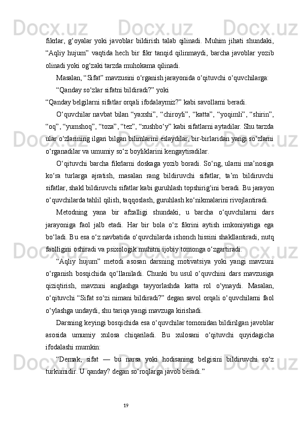 19fikrlar,   g‘oyalar   yoki   javoblar   bildirish   talab   qilinadi.   Muhim   jihati   shundaki,
“Aqliy   hujum”   vaqtida   hech   bir   fikr   tanqid   qilinmaydi,   barcha   javoblar   yozib
olinadi yoki og‘zaki tarzda muhokama qilinadi.
Masalan, “Sifat” mavzusini o‘rganish jarayonida o‘qituvchi o‘quvchilarga:
“Qanday so‘zlar sifatni bildiradi?” yoki
“Qanday belgilarni sifatlar orqali ifodalaymiz?” kabi savollarni beradi.
O‘quvchilar  navbat  bilan “yaxshi”,  “chiroyli”, “katta”, “yoqimli”, “shirin”,
“oq”, “yumshoq”, “toza”, “tez”, “xushbo‘y” kabi sifatlarni aytadilar. Shu tarzda
ular o‘zlarining ilgari bilgan bilimlarini eslaydilar, bir-birlaridan yangi so‘zlarni
o‘rganadilar va umumiy so‘z boyliklarini kengaytiradilar.
O‘qituvchi   barcha   fikrlarni   doskaga   yozib   boradi.   So‘ng,   ularni   ma’nosiga
ko‘ra   turlarga   ajratish,   masalan   rang   bildiruvchi   sifatlar,   ta’m   bildiruvchi
sifatlar, shakl bildiruvchi sifatlar kabi guruhlash topshirig‘ini beradi. Bu jarayon
o‘quvchilarda tahlil qilish, taqqoslash, guruhlash ko‘nikmalarini rivojlantiradi.
Metodning   yana   bir   afzalligi   shundaki,   u   barcha   o‘quvchilarni   dars
jarayoniga   faol   jalb   etadi.   Har   bir   bola   o‘z   fikrini   aytish   imkoniyatiga   ega
bo‘ladi. Bu esa o‘z navbatida o‘quvchilarda ishonch hissini shakllantiradi, nutq
faolligini oshiradi va psixologik muhitni ijobiy tomonga o‘zgartiradi.
“Aqliy   hujum”   metodi   asosan   darsning   motivatsiya   yoki   yangi   mavzuni
o‘rganish   bosqichida   qo‘llaniladi.   Chunki   bu   usul   o‘quvchini   dars   mavzusiga
qiziqtirish,   mavzuni   anglashga   tayyorlashda   katta   rol   o‘ynaydi.   Masalan,
o‘qituvchi “Sifat so‘zi nimani bildiradi?” degan savol orqali o‘quvchilarni faol
o‘ylashga undaydi, shu tariqa yangi mavzuga kirishadi.
Darsning keyingi bosqichida esa o‘quvchilar tomonidan bildirilgan javoblar
asosida   umumiy   xulosa   chiqariladi.   Bu   xulosani   o‘qituvchi   quyidagicha
ifodalashi mumkin:
“Demak,   sifat   —   bu   narsa   yoki   hodisaning   belgisini   bildiruvchi   so‘z
turkumidir. U qanday? degan so‘roqlarga javob beradi.” 