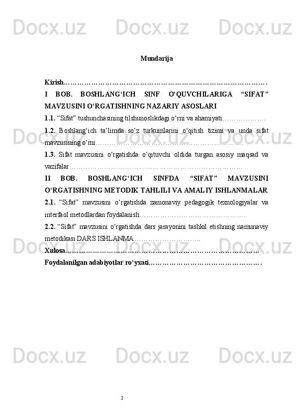 2 Mundarija
Kirish …………………………………………………………………………….
I   BOB.   BOSHLANG‘ICH   SINF   O‘QUVCHILARIGA   “SIFAT”
MAVZUSINI O‘RGATISHNING NAZARIY ASOSLARI
1.1.  “Sifat” tushunchasining tilshunoslikdagi o‘rni va ahamiyati ……………….
1.2.   Boshlang‘ich   ta’limda   so‘z   turkumlarini   o‘qitish   tizimi   va   unda   sifat
mavzusining o‘rni ……………………………………………………….
1.3.   Sifat   mavzusini   o‘rgatishda   o‘qituvchi   oldida   turgan   asosiy   maqsad   va
vazifalar …………………………………………………………………
II   BOB.   BOSHLANG‘ICH   SINFDA   “SIFAT”   MAVZUSINI
O‘RGATISHNING METODIK TAHLILI VA AMALIY ISHLANMALAR
2.1.   “Sifat”   mavzusini   o‘rgatishda   zamonaviy   pedagogik   texnologiyalar   va
interfaol metodlardan foydalanish ……………………………………….
2.2.   “Sifat” mavzusini  o‘rgatishda dars jarayonini tashkil  etishning namunaviy
metodikasi  DARS ISHLANMA………………………..
Xulosa …………………………………………………………………………
Foydalanilgan adabiyotlar ro‘yxati …………………………………………. 