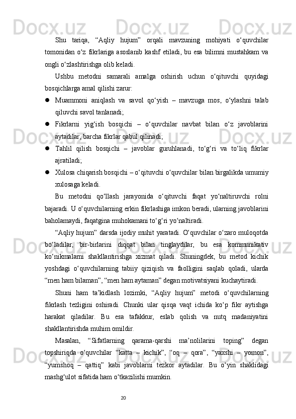 20Shu   tariqa,   “Aqliy   hujum”   orqali   mavzuning   mohiyati   o‘quvchilar
tomonidan o‘z fikrlariga asoslanib  kashf  etiladi, bu esa  bilimni  mustahkam  va
ongli o‘zlashtirishga olib keladi.
Ushbu   metodni   samarali   amalga   oshirish   uchun   o‘qituvchi   quyidagi
bosqichlarga amal qilishi zarur:
 Muammoni   aniqlash   va   savol   qo‘yish   –   mavzuga   mos,   o‘ylashni   talab
qiluvchi savol tanlanadi;
 Fikrlarni   yig‘ish   bosqichi   –   o‘quvchilar   navbat   bilan   o‘z   javoblarini
aytadilar, barcha fikrlar qabul qilinadi;
 Tahlil   qilish   bosqichi   –   javoblar   guruhlanadi,   to‘g‘ri   va   to‘liq   fikrlar
ajratiladi;
 Xulosa chiqarish bosqichi – o‘qituvchi o‘quvchilar bilan birgalikda umumiy
xulosaga keladi.
Bu   metodni   qo‘llash   jarayonida   o‘qituvchi   faqat   yo‘naltiruvchi   rolni
bajaradi. U o‘quvchilarning erkin fikrlashiga imkon beradi, ularning javoblarini
baholamaydi, faqatgina muhokamani to‘g‘ri yo‘naltiradi.
“Aqliy hujum” darsda ijodiy muhit yaratadi. O‘quvchilar o‘zaro muloqotda
bo‘ladilar,   bir-birlarini   diqqat   bilan   tinglaydilar,   bu   esa   kommunikativ
ko‘nikmalarni   shakllantirishga   xizmat   qiladi.   Shuningdek,   bu   metod   kichik
yoshdagi   o‘quvchilarning   tabiiy   qiziqish   va   faolligini   saqlab   qoladi,   ularda
“men ham bilaman”, “men ham aytaman” degan motivatsiyani kuchaytiradi.
Shuni   ham   ta’kidlash   lozimki,   “Aqliy   hujum”   metodi   o‘quvchilarning
fikrlash   tezligini   oshiradi.   Chunki   ular   qisqa   vaqt   ichida   ko‘p   fikr   aytishga
harakat   qiladilar.   Bu   esa   tafakkur,   eslab   qolish   va   nutq   madaniyatini
shakllantirishda muhim omildir.
Masalan,   “Sifatlarning   qarama-qarshi   ma’nolilarini   toping”   degan
topshiriqda   o‘quvchilar   “katta   –   kichik”,   “oq   –   qora”,   “yaxshi   –   yomon”,
“yumshoq   –   qattiq”   kabi   javoblarni   tezkor   aytadilar.   Bu   o‘yin   shaklidagi
mashg‘ulot sifatida ham o‘tkazilishi mumkin. 