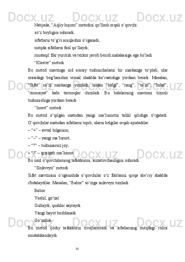 21Natijada, “Aqliy hujum” metodini qo‘llash orqali o‘quvchi:
so‘z boyligini oshiradi;
sifatlarni to‘g‘ri aniqlashni o‘rganadi;
nutqda sifatlarni faol qo‘llaydi;
mustaqil fikr yuritish va tezkor javob berish malakasiga ega bo‘ladi
“Klaster” metodi
Bu   metod   mavzuga   oid   asosiy   tushunchalarni   bir   markazga   to‘plab,   ular
orasidagi   bog‘lanishni   vizual   shaklda   ko‘rsatishga   yordam   beradi.   Masalan,
“Sifat”   so‘zi   markazga   yoziladi,   undan   “belgi”,   “rang”,   “ta’m”,   “holat”,
“xususiyat”   kabi   tarmoqlar   chiziladi.   Bu   bolalarning   mavzuni   tizimli
tushunishiga yordam beradi.
“Insert” metodi
Bu   metod   o‘qilgan   matndan   yangi   ma’lumotni   tahlil   qilishga   o‘rgatadi.
O‘quvchilar matndan sifatlarni topib, ularni belgilar orqali ajratadilar:
– “+” – avval bilganim;
– “–” – yangi ma’lumot;
– “?” – tushunarsiz joy;
– “!” – qiziqarli ma’lumot.
Bu usul o‘quvchilarning tafakkurini, kuzatuvchanligini oshiradi.
“Sinkveyn” metodi
Sifat   mavzusini   o‘rganishda   o‘quvchilar   o‘z   fikrlarini   qisqa   she’riy   shaklda
ifodalaydilar. Masalan, “Bahor” so‘ziga sinkveyn tuziladi:
Bahor.
Yashil, go‘zal.
Gullaydi, qushlar sayraydi.
Yangi hayot boshlanadi.
Go‘zallik.
Bu   metod   ijodiy   tafakkurni   rivojlantiradi   va   sifatlarning   nutqdagi   rolini
mustahkamlaydi. 