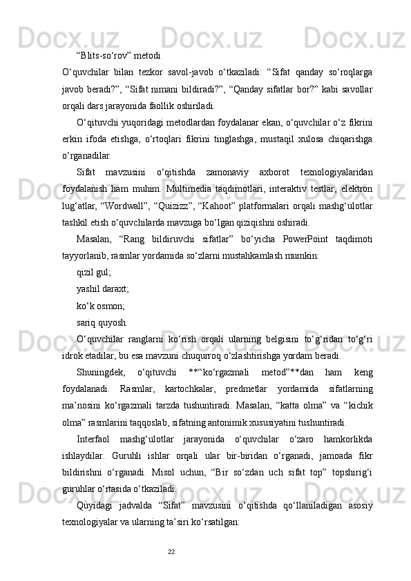22“Blits-so‘rov” metodi
O‘quvchilar   bilan   tezkor   savol-javob   o‘tkaziladi:   “Sifat   qanday   so‘roqlarga
javob beradi?”,  “Sifat  nimani   bildiradi?”,  “Qanday  sifatlar  bor?”  kabi  savollar
orqali dars jarayonida faollik oshiriladi.
O‘qituvchi yuqoridagi metodlardan foydalanar ekan, o‘quvchilar o‘z fikrini
erkin   ifoda   etishga,   o‘rtoqlari   fikrini   tinglashga,   mustaqil   xulosa   chiqarishga
o‘rganadilar.
Sifat   mavzusini   o‘qitishda   zamonaviy   axborot   texnologiyalaridan
foydalanish   ham   muhim.   Multimedia   taqdimotlari,   interaktiv   testlar,   elektron
lug‘atlar,   “Wordwall”,   “Quizizz”,   “Kahoot”   platformalari   orqali   mashg‘ulotlar
tashkil etish o‘quvchilarda mavzuga bo‘lgan qiziqishni oshiradi.
Masalan,   “Rang   bildiruvchi   sifatlar”   bo‘yicha   PowerPoint   taqdimoti
tayyorlanib, rasmlar yordamida so‘zlarni mustahkamlash mumkin:
qizil gul;
yashil daraxt;
ko‘k osmon;
sariq quyosh.
O‘quvchilar   ranglarni   ko‘rish   orqali   ularning   belgisini   to‘g‘ridan   to‘g‘ri
idrok etadilar, bu esa mavzuni chuqurroq o‘zlashtirishga yordam beradi.
Shuningdek,   o‘qituvchi   **“ko‘rgazmali   metod”**dan   ham   keng
foydalanadi.   Rasmlar,   kartochkalar,   predmetlar   yordamida   sifatlarning
ma’nosini   ko‘rgazmali   tarzda   tushuntiradi.   Masalan,   “katta   olma”   va   “kichik
olma” rasmlarini taqqoslab, sifatning antonimik xususiyatini tushuntiradi.
Interfaol   mashg‘ulotlar   jarayonida   o‘quvchilar   o‘zaro   hamkorlikda
ishlaydilar.   Guruhli   ishlar   orqali   ular   bir-biridan   o‘rganadi,   jamoada   fikr
bildirishni   o‘rganadi.   Misol   uchun,   “Bir   so‘zdan   uch   sifat   top”   topshirig‘i
guruhlar o‘rtasida o‘tkaziladi.
Quyidagi   jadvalda   “Sifat”   mavzusini   o‘qitishda   qo‘llaniladigan   asosiy
texnologiyalar va ularning ta’siri ko‘rsatilgan: 
