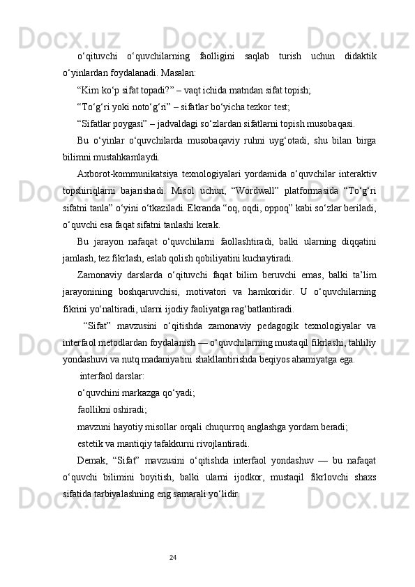 24o‘qituvchi   o‘quvchilarning   faolligini   saqlab   turish   uchun   didaktik
o‘yinlardan foydalanadi. Masalan:
“Kim ko‘p sifat topadi?” – vaqt ichida matndan sifat topish;
“To‘g‘ri yoki noto‘g‘ri” – sifatlar bo‘yicha tezkor test;
“Sifatlar poygasi” – jadvaldagi so‘zlardan sifatlarni topish musobaqasi.
Bu   o‘yinlar   o‘quvchilarda   musobaqaviy   ruhni   uyg‘otadi,   shu   bilan   birga
bilimni mustahkamlaydi.
Axborot-kommunikatsiya   texnologiyalari   yordamida   o‘quvchilar   interaktiv
topshiriqlarni   bajarishadi.   Misol   uchun,   “Wordwall”   platformasida   “To‘g‘ri
sifatni tanla” o‘yini o‘tkaziladi. Ekranda “oq, oqdi, oppoq” kabi so‘zlar beriladi,
o‘quvchi esa faqat sifatni tanlashi kerak.
Bu   jarayon   nafaqat   o‘quvchilarni   faollashtiradi,   balki   ularning   diqqatini
jamlash, tez fikrlash, eslab qolish qobiliyatini kuchaytiradi.
Zamonaviy   darslarda   o‘qituvchi   faqat   bilim   beruvchi   emas,   balki   ta’lim
jarayonining   boshqaruvchisi,   motivatori   va   hamkoridir.   U   o‘quvchilarning
fikrini yo‘naltiradi, ularni ijodiy faoliyatga rag‘batlantiradi.
  “Sifat”   mavzusini   o‘qitishda   zamonaviy   pedagogik   texnologiyalar   va
interfaol metodlardan foydalanish — o‘quvchilarning mustaqil fikrlashi, tahliliy
yondashuvi va nutq madaniyatini shakllantirishda beqiyos ahamiyatga ega.
 interfaol darslar:
o‘quvchini markazga qo‘yadi;
faollikni oshiradi;
mavzuni hayotiy misollar orqali chuqurroq anglashga yordam beradi;
estetik va mantiqiy tafakkurni rivojlantiradi.
Demak,   “Sifat”   mavzusini   o‘qitishda   interfaol   yondashuv   —   bu   nafaqat
o‘quvchi   bilimini   boyitish,   balki   ularni   ijodkor,   mustaqil   fikrlovchi   shaxs
sifatida tarbiyalashning eng samarali yo‘lidir. 