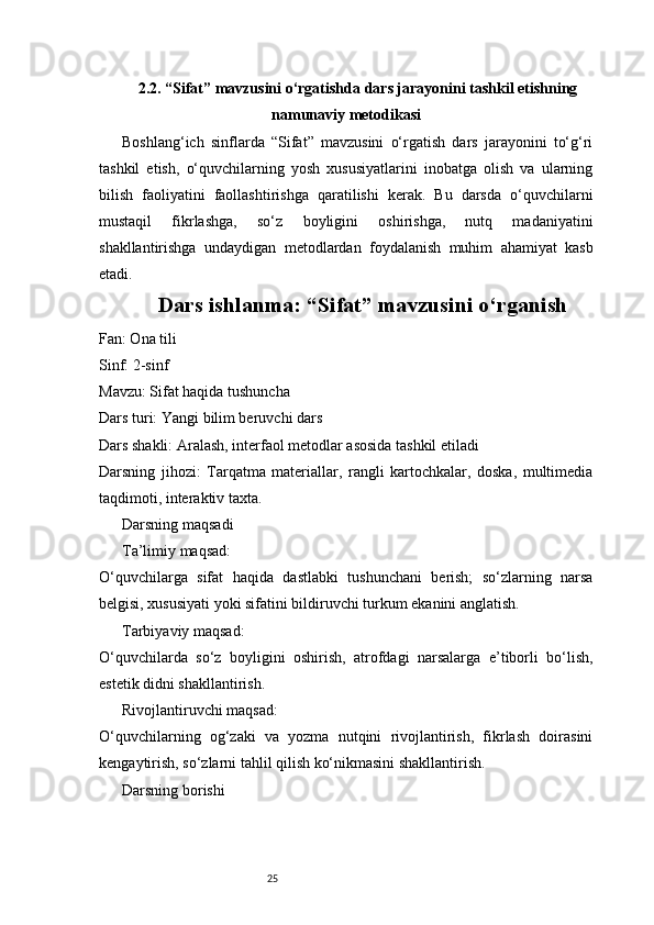 252.2. “Sifat” mavzusini o‘rgatishda dars jarayonini tashkil etishning
namunaviy metodikasi
Boshlang‘ich   sinflarda   “Sifat”   mavzusini   o‘rgatish   dars   jarayonini   to‘g‘ri
tashkil   etish,   o‘quvchilarning   yosh   xususiyatlarini   inobatga   olish   va   ularning
bilish   faoliyatini   faollashtirishga   qaratilishi   kerak.   Bu   darsda   o‘quvchilarni
mustaqil   fikrlashga,   so‘z   boyligini   oshirishga,   nutq   madaniyatini
shakllantirishga   undaydigan   metodlardan   foydalanish   muhim   ahamiyat   kasb
etadi. 
Dars ishlanma: “Sifat” mavzusini o‘rganish
Fan: Ona tili
Sinf: 2-sinf
Mavzu: Sifat haqida tushuncha
Dars turi: Yangi bilim beruvchi dars
Dars shakli: Aralash, interfaol metodlar asosida tashkil etiladi
Darsning   jihozi:   Tarqatma   materiallar,   rangli   kartochkalar,   doska,   multimedia
taqdimoti, interaktiv taxta.
Darsning maqsadi
Ta’limiy maqsad:
O‘quvchilarga   sifat   haqida   dastlabki   tushunchani   berish;   so‘zlarning   narsa
belgisi, xususiyati yoki sifatini bildiruvchi turkum ekanini anglatish.
Tarbiyaviy maqsad:
O‘quvchilarda   so‘z   boyligini   oshirish,   atrofdagi   narsalarga   e’tiborli   bo‘lish,
estetik didni shakllantirish.
Rivojlantiruvchi maqsad:
O‘quvchilarning   og‘zaki   va   yozma   nutqini   rivojlantirish,   fikrlash   doirasini
kengaytirish, so‘zlarni tahlil qilish ko‘nikmasini shakllantirish.
Darsning borishi 