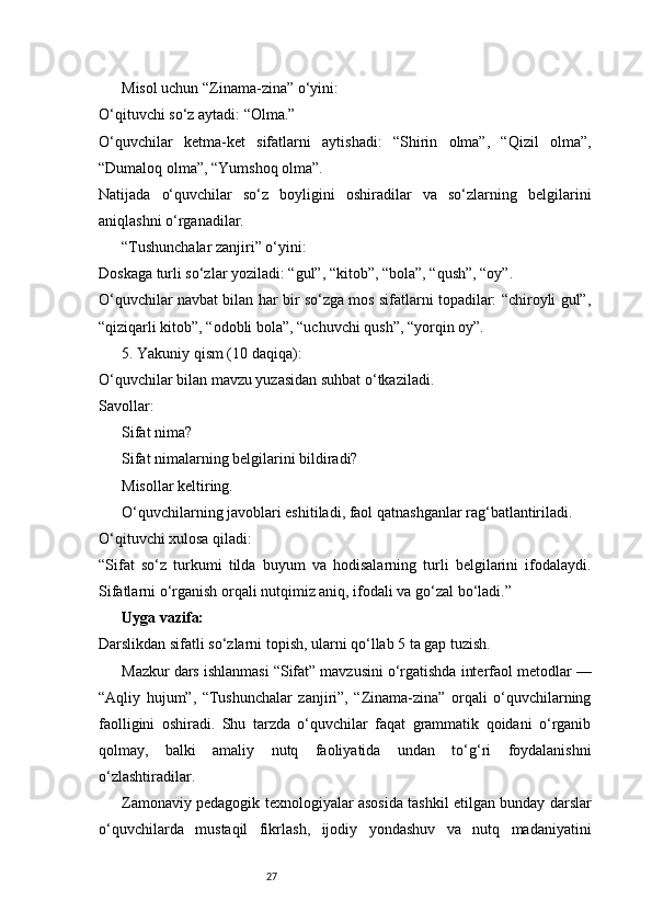 27Misol uchun “Zinama-zina” o‘yini:
O‘qituvchi so‘z aytadi: “Olma.”
O‘quvchilar   ketma-ket   sifatlarni   aytishadi:   “Shirin   olma”,   “Qizil   olma”,
“Dumaloq olma”, “Yumshoq olma”.
Natijada   o‘quvchilar   so‘z   boyligini   oshiradilar   va   so‘zlarning   belgilarini
aniqlashni o‘rganadilar.
“Tushunchalar zanjiri” o‘yini:
Doskaga turli so‘zlar yoziladi: “gul”, “kitob”, “bola”, “qush”, “oy”.
O‘quvchilar navbat bilan har bir so‘zga mos sifatlarni topadilar: “chiroyli gul”,
“qiziqarli kitob”, “odobli bola”, “uchuvchi qush”, “yorqin oy”.
5. Yakuniy qism (10 daqiqa):
O‘quvchilar bilan mavzu yuzasidan suhbat o‘tkaziladi.
Savollar:
Sifat nima?
Sifat nimalarning belgilarini bildiradi?
Misollar keltiring.
O‘quvchilarning javoblari eshitiladi, faol qatnashganlar rag‘batlantiriladi.
O‘qituvchi xulosa qiladi:
“Sifat   so‘z   turkumi   tilda   buyum   va   hodisalarning   turli   belgilarini   ifodalaydi.
Sifatlarni o‘rganish orqali nutqimiz aniq, ifodali va go‘zal bo‘ladi.”
Uyga vazifa:
Darslikdan sifatli so‘zlarni topish, ularni qo‘llab 5 ta gap tuzish.
Mazkur dars ishlanmasi “Sifat” mavzusini o‘rgatishda interfaol metodlar —
“Aqliy   hujum”,   “Tushunchalar   zanjiri”,   “Zinama-zina”   orqali   o‘quvchilarning
faolligini   oshiradi.   Shu   tarzda   o‘quvchilar   faqat   grammatik   qoidani   o‘rganib
qolmay,   balki   amaliy   nutq   faoliyatida   undan   to‘g‘ri   foydalanishni
o‘zlashtiradilar.
Zamonaviy pedagogik texnologiyalar asosida tashkil etilgan bunday darslar
o‘quvchilarda   mustaqil   fikrlash,   ijodiy   yondashuv   va   nutq   madaniyatini 