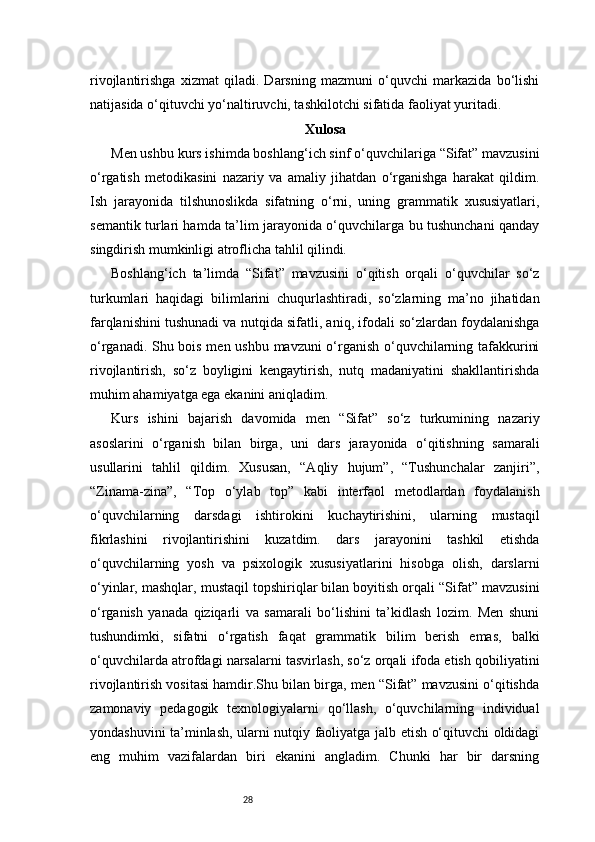 28rivojlantirishga   xizmat   qiladi.   Darsning   mazmuni   o‘quvchi   markazida   bo‘lishi
natijasida o‘qituvchi yo‘naltiruvchi, tashkilotchi sifatida faoliyat yuritadi.
Xulosa
Men ushbu kurs ishimda boshlang‘ich sinf o‘quvchilariga “Sifat” mavzusini
o‘rgatish   metodikasini   nazariy   va   amaliy   jihatdan   o‘rganishga   harakat   qildim.
Ish   jarayonida   tilshunoslikda   sifatning   o‘rni,   uning   grammatik   xususiyatlari,
semantik turlari hamda ta’lim jarayonida o‘quvchilarga bu tushunchani qanday
singdirish mumkinligi atroflicha tahlil qilindi.
Boshlang‘ich   ta’limda   “Sifat”   mavzusini   o‘qitish   orqali   o‘quvchilar   so‘z
turkumlari   haqidagi   bilimlarini   chuqurlashtiradi,   so‘zlarning   ma’no   jihatidan
farqlanishini tushunadi va nutqida sifatli, aniq, ifodali so‘zlardan foydalanishga
o‘rganadi. Shu bois men ushbu mavzuni o‘rganish o‘quvchilarning tafakkurini
rivojlantirish,   so‘z   boyligini   kengaytirish,   nutq   madaniyatini   shakllantirishda
muhim ahamiyatga ega ekanini aniqladim.
Kurs   ishini   bajarish   davomida   men   “Sifat”   so‘z   turkumining   nazariy
asoslarini   o‘rganish   bilan   birga,   uni   dars   jarayonida   o‘qitishning   samarali
usullarini   tahlil   qildim.   Xususan,   “Aqliy   hujum”,   “Tushunchalar   zanjiri”,
“Zinama-zina”,   “Top   o‘ylab   top”   kabi   interfaol   metodlardan   foydalanish
o‘quvchilarning   darsdagi   ishtirokini   kuchaytirishini,   ularning   mustaqil
fikrlashini   rivojlantirishini   kuzatdim.   dars   jarayonini   tashkil   etishda
o‘quvchilarning   yosh   va   psixologik   xususiyatlarini   hisobga   olish,   darslarni
o‘yinlar, mashqlar, mustaqil topshiriqlar bilan boyitish orqali “Sifat” mavzusini
o‘rganish   yanada   qiziqarli   va   samarali   bo‘lishini   ta’kidlash   lozim.   Men   shuni
tushundimki,   sifatni   o‘rgatish   faqat   grammatik   bilim   berish   emas,   balki
o‘quvchilarda atrofdagi narsalarni tasvirlash, so‘z orqali ifoda etish qobiliyatini
rivojlantirish vositasi hamdir.Shu bilan birga, men “Sifat” mavzusini o‘qitishda
zamonaviy   pedagogik   texnologiyalarni   qo‘llash,   o‘quvchilarning   individual
yondashuvini ta’minlash, ularni nutqiy faoliyatga jalb etish o‘qituvchi oldidagi
eng   muhim   vazifalardan   biri   ekanini   angladim.   Chunki   har   bir   darsning 
