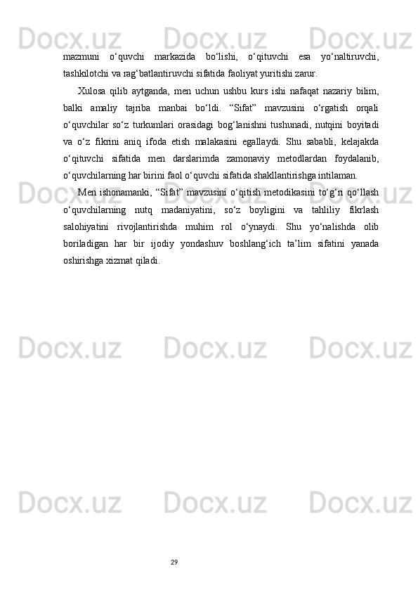 29mazmuni   o‘quvchi   markazida   bo‘lishi,   o‘qituvchi   esa   yo‘naltiruvchi,
tashkilotchi va rag‘batlantiruvchi sifatida faoliyat yuritishi zarur.
Xulosa   qilib   aytganda,   men   uchun   ushbu   kurs   ishi   nafaqat   nazariy   bilim,
balki   amaliy   tajriba   manbai   bo‘ldi.   “Sifat”   mavzusini   o‘rgatish   orqali
o‘quvchilar   so‘z   turkumlari   orasidagi   bog‘lanishni   tushunadi,   nutqini   boyitadi
va   o‘z   fikrini   aniq   ifoda   etish   malakasini   egallaydi.   Shu   sababli,   kelajakda
o‘qituvchi   sifatida   men   darslarimda   zamonaviy   metodlardan   foydalanib,
o‘quvchilarning har birini faol o‘quvchi sifatida shakllantirishga intilaman.
Men   ishonamanki,   “Sifat”   mavzusini   o‘qitish   metodikasini   to‘g‘ri   qo‘llash
o‘quvchilarning   nutq   madaniyatini,   so‘z   boyligini   va   tahliliy   fikrlash
salohiyatini   rivojlantirishda   muhim   rol   o‘ynaydi.   Shu   yo‘nalishda   olib
boriladigan   har   bir   ijodiy   yondashuv   boshlang‘ich   ta’lim   sifatini   yanada
oshirishga xizmat qiladi. 