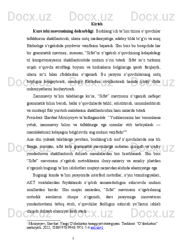 3 Kirish
Kurs ishi mavzusining dolzarbligi     Boshlang‘ich ta’lim tizimi o‘quvchilar
tafakkurini shakllantirish, ularni nutq madaniyatiga, adabiy tilda to‘g‘ri va aniq
fikrlashga o‘rgatishda poydevor vazifasini bajaradi. Shu bois bu bosqichda har
bir   grammatik  mavzuni,  xususan,  “Sifat”ni  o‘rgatish  o‘quvchining  kelajakdagi
til   kompetensiyasini   shakllantirishda   muhim   o‘rin   tutadi.   Sifat   so‘z   turkumi
orqali   o‘quvchi   atrofdagi   buyum   va   hodisalarni   belgilariga   qarab   farqlaydi,
ularni   so‘z   bilan   ifodalashni   o‘rganadi.   Bu   jarayon   o‘quvchilarning   nutq
boyligini   kengaytiradi,   mantiqiy   fikrlashni   rivojlantiradi   hamda   ijodiy   ifoda
imkoniyatlarini kuchaytiradi.
Zamonaviy   ta’lim   talablariga   ko‘ra,   “Sifat”   mavzusini   o‘rganish   nafaqat
grammatik bilim berish, balki o‘quvchilarda tahlil, solishtirish, umumlashtirish
va mustaqil fikr yuritish malakasini shakllantirishni ham nazarda tutadi.
Prezident  Shavkat Mirziyoyev ta’kidlaganidek:   “Yoshlarimizni har tomonlama
yetuk,   zamonaviy   bilim   va   tafakkurga   ega   insonlar   etib   tarbiyalash   —
mamlakatimiz kelajagini belgilovchi eng muhim vazifadir” 1
.
Ana   shu   yuksak   talablarga   javoban,   boshlang‘ich   sinf   o‘quvchilarida   ona   tili
faniga,   xususan,   sifat   kabi   grammatik   mavzularga   nisbatan   qiziqish   va   ijodiy
yondashuvni   shakllantirish   dolzarb   masalalardan   biri   hisoblanadi.   Shu   bois
“Sifat”   mavzusini   o‘rgatish   metodikasini   ilmiy-nazariy   va   amaliy   jihatdan
o‘rganish bugungi ta’lim islohotlari nuqtayi nazaridan alohida ahamiyatga ega.
Bugungi   kunda  ta’lim   jarayonida   interfaol   metodlar,   o‘yin   texnologiyalari,
AKT   vositalaridan   foydalanish   o‘qitish   samaradorligini   oshiruvchi   muhim
omillardan   biridir.   Shu   nuqtai   nazardan,   “Sifat”   mavzusini   o‘rgatishning
metodik   asoslarini   chuqur   o‘rganish,   dars   jarayoniga   innovatsion
yondashuvlarni   tatbiq   etish,   o‘quvchilar   faolligini   oshirish   yo‘llarini   ishlab
chiqish dolzarb ahamiyat kasb etadi.
1
  Mirziyoyev, Shavkat.  Yangi O zbekiston taraqqiyot strategiyasiʻ . Toshkent: “O‘zbekiston” 
nashriyoti, 2022,  ISBN 978-9943-7951-7-4  srsl.uz+1 