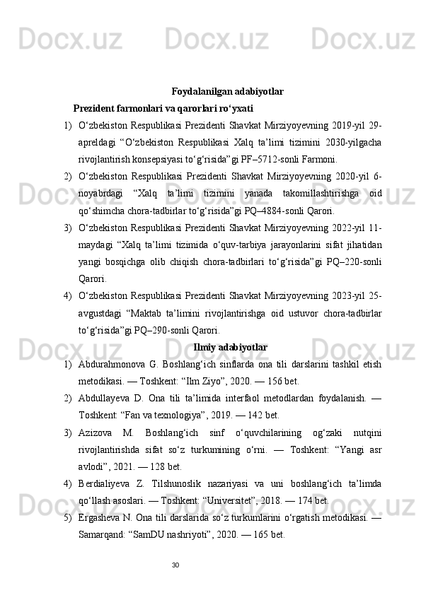 30Foydalanilgan adabiyotlar
Prezident farmonlari va qarorlari ro‘yxati
1) O‘zbekiston   Respublikasi   Prezidenti   Shavkat  Mirziyoyevning  2019-yil   29-
apreldagi   “O‘zbekiston   Respublikasi   Xalq   ta’limi   tizimini   2030-yilgacha
rivojlantirish konsepsiyasi to‘g‘risida”gi PF–5712-sonli Farmoni.
2) O‘zbekiston   Respublikasi   Prezidenti   Shavkat   Mirziyoyevning   2020-yil   6-
noyabrdagi   “Xalq   ta’limi   tizimini   yanada   takomillashtirishga   oid
qo‘shimcha chora-tadbirlar to‘g‘risida”gi PQ–4884-sonli Qarori.
3) O‘zbekiston   Respublikasi   Prezidenti   Shavkat  Mirziyoyevning  2022-yil   11-
maydagi   “Xalq   ta’limi   tizimida   o‘quv-tarbiya   jarayonlarini   sifat   jihatidan
yangi   bosqichga   olib   chiqish   chora-tadbirlari   to‘g‘risida”gi   PQ–220-sonli
Qarori.
4) O‘zbekiston   Respublikasi   Prezidenti   Shavkat  Mirziyoyevning  2023-yil   25-
avgustdagi   “Maktab   ta’limini   rivojlantirishga   oid   ustuvor   chora-tadbirlar
to‘g‘risida”gi PQ–290-sonli Qarori.
Ilmiy adabiyotlar
1) Abdurahmonova   G.   Boshlang‘ich   sinflarda   ona   tili   darslarini   tashkil   etish
metodikasi. — Toshkent: “Ilm Ziyo”, 2020. — 156 bet.
2) Abdullayeva   D.   Ona   tili   ta’limida   interfaol   metodlardan   foydalanish.   —
Toshkent: “Fan va texnologiya”, 2019. — 142 bet.
3) Azizova   M.   Boshlang‘ich   sinf   o‘quvchilarining   og‘zaki   nutqini
rivojlantirishda   sifat   so‘z   turkumining   o‘rni.   —   Toshkent:   “Yangi   asr
avlodi”, 2021. — 128 bet.
4) Berdialiyeva   Z.   Tilshunoslik   nazariyasi   va   uni   boshlang‘ich   ta’limda
qo‘llash asoslari. — Toshkent: “Universitet”, 2018. — 174 bet.
5) Ergasheva N. Ona tili darslarida so‘z turkumlarini o‘rgatish metodikasi. —
Samarqand: “SamDU nashriyoti”, 2020. — 165 bet. 