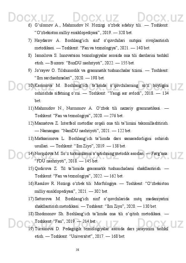 316) G‘ulomov   A.,   Mahmudov   N.   Hozirgi   o‘zbek   adabiy   tili.   —   Toshkent:
“O‘zbekiston milliy ensiklopediyasi”, 2019. — 320 bet.
7) Haydarov   A.   Boshlang‘ich   sinf   o‘quvchilari   nutqini   rivojlantirish
metodikasi. — Toshkent: “Fan va texnologiya”, 2021. — 140 bet.
8) Ismoilova   S.   Innovatsion   texnologiyalar   asosida   ona   tili   darslarini   tashkil
etish. — Buxoro: “BuxDU nashriyoti”, 2022. — 155 bet.
9) Jo‘rayev   O.   Tilshunoslik   va   grammatik   tushunchalar   tizimi.   —   Toshkent:
“Ilm sarchashmalari”, 2020. — 198 bet.
10) Karimova   M.   Boshlang‘ich   ta’limda   o‘quvchilarning   so‘z   boyligini
oshirishda   sifatning   o‘rni.   —   Toshkent:   “Yangi   asr   avlodi”,   2018.   —   134
bet.
11) Mahmudov   N.,   Nurmonov   A.   O‘zbek   tili   nazariy   grammatikasi.   —
Toshkent: “Fan va texnologiya”, 2020. — 276 bet.
12) Mamatova   Z.   Interfaol   metodlar   orqali   ona   tili   ta’limini   takomillashtirish.
— Namangan: “NamDU nashriyoti”, 2021. — 122 bet.
13) Matkarimova   L.   Boshlang‘ich   ta’limda   dars   samaradorligini   oshirish
usullari. — Toshkent: “Ilm Ziyo”, 2019. — 138 bet.
14) Norqulova M. So‘z turkumlarini o‘qitishning metodik asoslari. — Farg‘ona:
“FDU nashriyoti”, 2018. — 145 bet.
15) Qodirova   Z.   Til   ta’limida   grammatik   tushunchalarni   shakllantirish.   —
Toshkent: “Fan va texnologiya”, 2022. — 162 bet.
16) Rasulov   R.   Hozirgi   o‘zbek   tili:   Morfologiya.   —   Toshkent:   “O‘zbekiston
milliy ensiklopediyasi”, 2021. — 302 bet.
17) Sattorova   M.   Boshlang‘ich   sinf   o‘quvchilarida   nutq   madaniyatini
shakllantirish metodikasi. — Toshkent: “Ilm Ziyo”, 2020. — 130 bet.
18) Shodmonov   Sh.   Boshlang‘ich   ta’limda   ona   tili   o‘qitish   metodikasi.   —
Toshkent: “Fan”, 2019. — 214 bet.
19) Tursunova   D.   Pedagogik   texnologiyalar   asosida   dars   jarayonini   tashkil
etish. — Toshkent: “Universitet”, 2017. — 168 bet. 