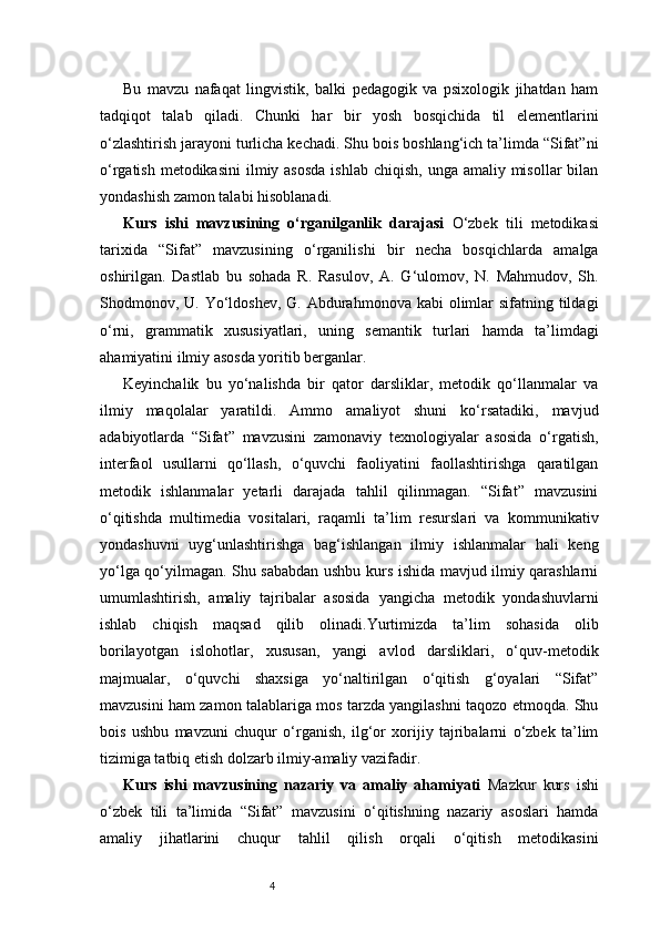 4Bu   mavzu   nafaqat   lingvistik,   balki   pedagogik   va   psixologik   jihatdan   ham
tadqiqot   talab   qiladi.   Chunki   har   bir   yosh   bosqichida   til   elementlarini
o‘zlashtirish jarayoni turlicha kechadi. Shu bois boshlang‘ich ta’limda “Sifat”ni
o‘rgatish metodikasini  ilmiy asosda  ishlab chiqish,  unga amaliy misollar  bilan
yondashish zamon talabi hisoblanadi.
Kurs   ishi   mavzusining   o‘rganilganlik   darajasi   O‘zbek   tili   metodikasi
tarixida   “Sifat”   mavzusining   o‘rganilishi   bir   necha   bosqichlarda   amalga
oshirilgan.   Dastlab   bu   sohada   R.   Rasulov,   A.   G‘ulomov,   N.   Mahmudov,   Sh.
Shodmonov, U. Yo‘ldoshev,  G. Abdurahmonova kabi  olimlar  sifatning tildagi
o‘rni,   grammatik   xususiyatlari,   uning   semantik   turlari   hamda   ta’limdagi
ahamiyatini ilmiy asosda yoritib berganlar.
Keyinchalik   bu   yo‘nalishda   bir   qator   darsliklar,   metodik   qo‘llanmalar   va
ilmiy   maqolalar   yaratildi.   Ammo   amaliyot   shuni   ko‘rsatadiki,   mavjud
adabiyotlarda   “Sifat”   mavzusini   zamonaviy   texnologiyalar   asosida   o‘rgatish,
interfaol   usullarni   qo‘llash,   o‘quvchi   faoliyatini   faollashtirishga   qaratilgan
metodik   ishlanmalar   yetarli   darajada   tahlil   qilinmagan.   “Sifat”   mavzusini
o‘qitishda   multimedia   vositalari,   raqamli   ta’lim   resurslari   va   kommunikativ
yondashuvni   uyg‘unlashtirishga   bag‘ishlangan   ilmiy   ishlanmalar   hali   keng
yo‘lga qo‘yilmagan. Shu sababdan ushbu kurs ishida mavjud ilmiy qarashlarni
umumlashtirish,   amaliy   tajribalar   asosida   yangicha   metodik   yondashuvlarni
ishlab   chiqish   maqsad   qilib   olinadi.Yurtimizda   ta’lim   sohasida   olib
borilayotgan   islohotlar,   xususan,   yangi   avlod   darsliklari,   o‘quv-metodik
majmualar,   o‘quvchi   shaxsiga   yo‘naltirilgan   o‘qitish   g‘oyalari   “Sifat”
mavzusini ham zamon talablariga mos tarzda yangilashni taqozo etmoqda. Shu
bois   ushbu   mavzuni   chuqur   o‘rganish,   ilg‘or   xorijiy   tajribalarni   o‘zbek   ta’lim
tizimiga tatbiq etish dolzarb ilmiy-amaliy vazifadir.
Kurs   ishi   mavzusining   nazariy   va   amaliy   ahamiyati   Mazkur   kurs   ishi
o‘zbek   tili   ta’limida   “Sifat”   mavzusini   o‘qitishning   nazariy   asoslari   hamda
amaliy   jihatlarini   chuqur   tahlil   qilish   orqali   o‘qitish   metodikasini 