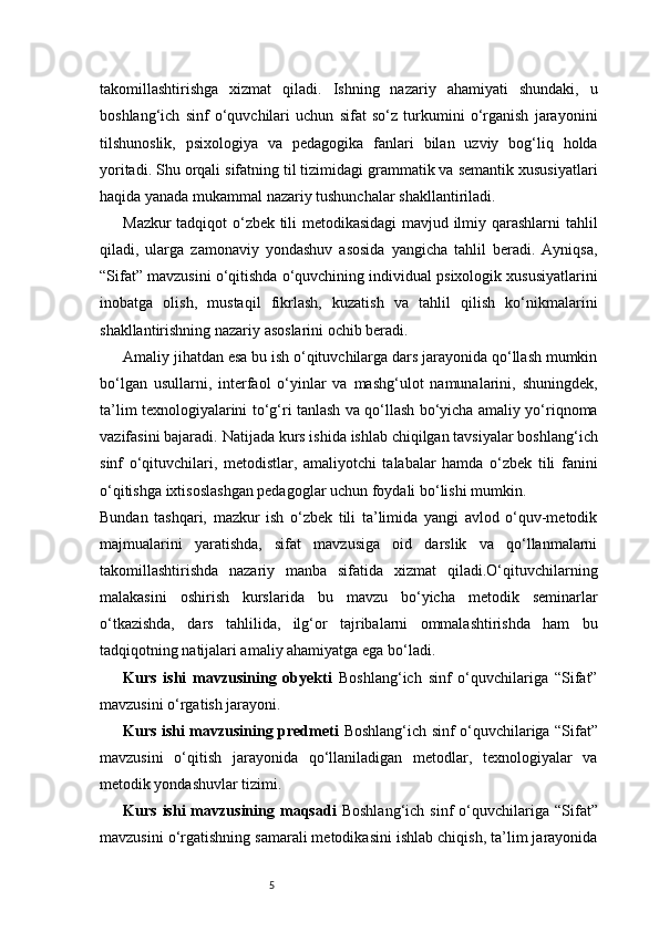 5takomillashtirishga   xizmat   qiladi.   Ishning   nazariy   ahamiyati   shundaki,   u
boshlang‘ich   sinf   o‘quvchilari   uchun   sifat   so‘z   turkumini   o‘rganish   jarayonini
tilshunoslik,   psixologiya   va   pedagogika   fanlari   bilan   uzviy   bog‘liq   holda
yoritadi. Shu orqali sifatning til tizimidagi grammatik va semantik xususiyatlari
haqida yanada mukammal nazariy tushunchalar shakllantiriladi.
Mazkur tadqiqot o‘zbek tili metodikasidagi mavjud ilmiy qarashlarni tahlil
qiladi,   ularga   zamonaviy   yondashuv   asosida   yangicha   tahlil   beradi.   Ayniqsa,
“Sifat” mavzusini o‘qitishda o‘quvchining individual psixologik xususiyatlarini
inobatga   olish,   mustaqil   fikrlash,   kuzatish   va   tahlil   qilish   ko‘nikmalarini
shakllantirishning nazariy asoslarini ochib beradi.
Amaliy jihatdan esa bu ish o‘qituvchilarga dars jarayonida qo‘llash mumkin
bo‘lgan   usullarni,   interfaol   o‘yinlar   va   mashg‘ulot   namunalarini,   shuningdek,
ta’lim texnologiyalarini to‘g‘ri tanlash va qo‘llash bo‘yicha amaliy yo‘riqnoma
vazifasini bajaradi.   Natijada kurs ishida ishlab chiqilgan tavsiyalar boshlang‘ich
sinf   o‘qituvchilari,   metodistlar,   amaliyotchi   talabalar   hamda   o‘zbek   tili   fanini
o‘qitishga ixtisoslashgan pedagoglar uchun foydali bo‘lishi mumkin.
Bundan   tashqari,   mazkur   ish   o‘zbek   tili   ta’limida   yangi   avlod   o‘quv-metodik
majmualarini   yaratishda,   sifat   mavzusiga   oid   darslik   va   qo‘llanmalarni
takomillashtirishda   nazariy   manba   sifatida   xizmat   qiladi.O‘qituvchilarning
malakasini   oshirish   kurslarida   bu   mavzu   bo‘yicha   metodik   seminarlar
o‘tkazishda,   dars   tahlilida,   ilg‘or   tajribalarni   ommalashtirishda   ham   bu
tadqiqotning natijalari amaliy ahamiyatga ega bo‘ladi.
Kurs   ishi   mavzusining   obyekti   Boshlang‘ich   sinf   o‘quvchilariga   “Sifat”
mavzusini o‘rgatish jarayoni.
Kurs ishi mavzusining predmeti   Boshlang‘ich sinf o‘quvchilariga “Sifat”
mavzusini   o‘qitish   jarayonida   qo‘llaniladigan   metodlar,   texnologiyalar   va
metodik yondashuvlar tizimi.
Kurs   ishi   mavzusining  maqsadi   Boshlang‘ich   sinf   o‘quvchilariga  “Sifat”
mavzusini o‘rgatishning samarali metodikasini ishlab chiqish, ta’lim jarayonida 