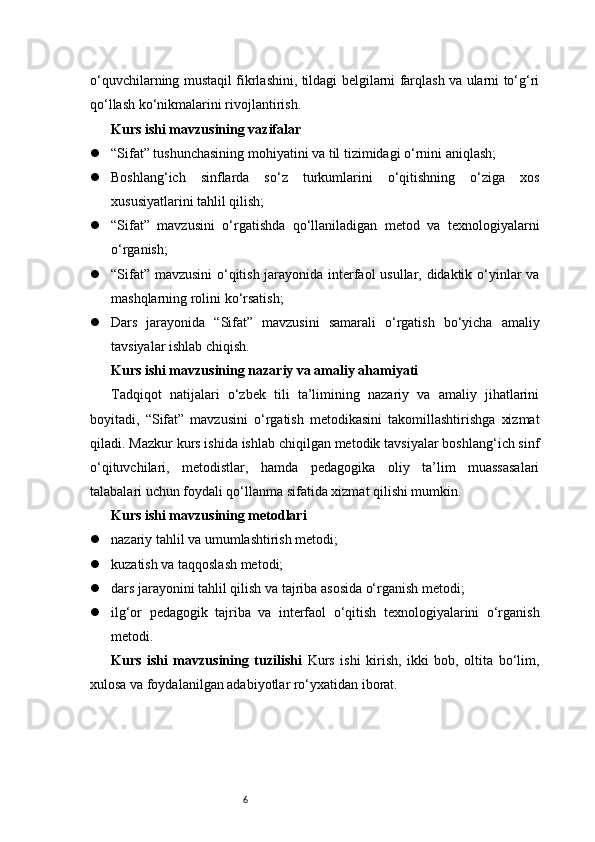 6o‘quvchilarning mustaqil fikrlashini, tildagi belgilarni farqlash va ularni to‘g‘ri
qo‘llash ko‘nikmalarini rivojlantirish.
Kurs ishi mavzusining vazifalar
 “Sifat” tushunchasining mohiyatini va til tizimidagi o‘rnini aniqlash;
 Boshlang‘ich   sinflarda   so‘z   turkumlarini   o‘qitishning   o‘ziga   xos
xususiyatlarini tahlil qilish;
 “Sifat”   mavzusini   o‘rgatishda   qo‘llaniladigan   metod   va   texnologiyalarni
o‘rganish;
 “Sifat” mavzusini  o‘qitish jarayonida interfaol usullar, didaktik o‘yinlar va
mashqlarning rolini ko‘rsatish;
 Dars   jarayonida   “Sifat”   mavzusini   samarali   o‘rgatish   bo‘yicha   amaliy
tavsiyalar ishlab chiqish.
Kurs ishi mavzusining nazariy va amaliy ahamiyati
Tadqiqot   natijalari   o‘zbek   tili   ta’limining   nazariy   va   amaliy   jihatlarini
boyitadi,   “Sifat”   mavzusini   o‘rgatish   metodikasini   takomillashtirishga   xizmat
qiladi. Mazkur kurs ishida ishlab chiqilgan metodik tavsiyalar boshlang‘ich sinf
o‘qituvchilari,   metodistlar,   hamda   pedagogika   oliy   ta’lim   muassasalari
talabalari uchun foydali qo‘llanma sifatida xizmat qilishi mumkin.
Kurs ishi mavzusining metodlari
 nazariy tahlil va umumlashtirish metodi;
 kuzatish va taqqoslash metodi;
 dars jarayonini tahlil qilish va tajriba asosida o‘rganish metodi;
 ilg‘or   pedagogik   tajriba   va   interfaol   o‘qitish   texnologiyalarini   o‘rganish
metodi.
Kurs   ishi   mavzusining   tuzilishi   Kurs   ishi   kirish,   ikki   bob,   oltita   bo‘lim,
xulosa va foydalanilgan adabiyotlar ro‘yxatidan iborat. 