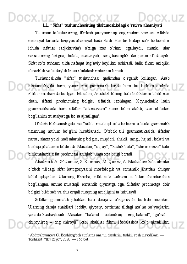 71.1. “Sifat” tushunchasining tilshunoslikdagi o‘rni va ahamiyati
Til   inson   tafakkurining,   fikrlash   jarayonining   eng   muhim   vositasi   sifatida
insoniyat   tarixida  beqiyos  ahamiyat   kasb  etadi.  Har   bir   tildagi  so‘z  turkumlari
ichida   sifatlar   (adjektivlar)   o‘ziga   xos   o‘rinni   egallaydi,   chunki   ular
narsalarning   belgisi,   holati,   xususiyati,   rang-baranglik   darajasini   ifodalaydi.
Sifat so‘z turkumi tilda nafaqat lug‘aviy boylikni oshiradi, balki fikrni aniqlik,
obrazlilik va badiiylik bilan ifodalash imkonini beradi.
Tilshunoslikda   “sifat”   tushunchasi   qadimdan   o‘rganib   kelingan.   Arab
tilshunosligida   ham,   yunon-rim   grammatikalarida   ham   bu   turkum   alohida
e’tibor markazida bo‘lgan. Masalan, Aristotel tilning turli birliklarini tahlil etar
ekan,   sifatni   predmetning   belgisi   sifatida   izohlagan.   Keyinchalik   lotin
grammatikasida   ham   sifatlar   “adiectivum”   nomi   bilan   atalib,   ular   ot   bilan
bog‘lanish xususiyatiga ko‘ra ajratilgan 2
.
O‘zbek tilshunosligida esa “sifat” mustaqil so‘z turkumi sifatida grammatik
tizimning   muhim   bo‘g‘ini   hisoblanadi.   O‘zbek   tili   grammatikasida   sifatlar
narsa, shaxs yoki hodisalarning belgisi, miqdori, shakli, rangi, hajmi, holati va
boshqa jihatlarini bildiradi. Masalan, “oq uy”, “kichik bola”, “shirin meva” kabi
birikmalarda sifat predmetni aniqlab, unga xos belgi beradi.
Akademik A. G‘ulomov, S. Karimov, M. Qoriev, A. Madvaliev kabi olimlar
o‘zbek   tilidagi   sifat   kategoriyasini   morfologik   va   semantik   jihatdan   chuqur
tahlil   qilganlar.   Ularning   fikricha,   sifat   so‘z   turkumi   ot   bilan   chambarchas
bog‘langan,   ammo   mustaqil   semantik   qiymatga   ega.   Sifatlar   predmetga   doir
belgini bildiradi va shu orqali nutqning aniqligini ta’minlaydi.
Sifatlar   grammatik   jihatdan   turli   darajada   o‘zgaruvchi   bo‘lishi   mumkin.
Ularning   daraja   shakllari   (oddiy,   qiyosiy,   orttirma)   tildagi   ma’no   bo‘yoqlarini
yanada   kuchaytiradi.   Masalan,   “baland   –   balandroq   –   eng   baland”,   “go‘zal   –
chiroyliroq   –   eng   chiroyli”   kabi   shakllar   fikrni   ifodalashda   ko‘p   qirralilikni
2
  Abdurahmonova G.  Boshlang‘ich sinflarda ona tili darslarini tashkil etish metodikasi.  — 
Toshkent: “Ilm Ziyo”, 2020. —  156 bet. 