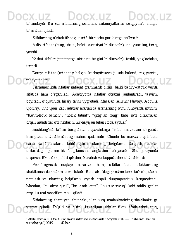 8ta’minlaydi.   Bu   esa   sifatlarning   semantik   imkoniyatlarini   kengaytirib,   nutqni
ta’sirchan qiladi.
Sifatlarning o‘zbek tilidagi tasnifi bir necha guruhlarga bo‘linadi:
Asliy sifatlar (rang, shakl, holat, xususiyat bildiruvchi): oq, yumaloq, issiq,
yaxshi.
Nisbat sifatlar (predmetga nisbatan belgini bildiruvchi): toshli, yog‘ochdan,
temirli.
Daraja  sifatlar   (miqdoriy  belgini  kuchaytiruvchi):   juda  baland,  eng  yaxshi,
nihoyatda tez.
Tilshunoslikda  sifatlar nafaqat grammatik birlik, balki badiiy-estetik vosita
sifatida   ham   o‘rganiladi.   Adabiyotda   sifatlar   obrazni   jonlantiradi,   tasvirni
boyitadi, o‘quvchida hissiy ta’sir uyg‘otadi. Masalan, Alisher Navoiy, Abdulla
Qodiriy,   Cho‘lpon   kabi   adiblar   asarlarida   sifatlarning   o‘rni   nihoyatda   muhim.
“Ko‘m-ko‘k   osmon”,   “nozik   tabiat”,   “qizg‘ish   tong”   kabi   so‘z   birikmalari
orqali mualliflar o‘z fikrlarini his-hayajon bilan ifodalaydilar 3
.
Boshlang‘ich   ta’lim   bosqichida   o‘quvchilarga   “sifat”   mavzusini   o‘rgatish
tilni   puxta   o‘zlashtirishning   muhim   qadamidir.   Chunki   bu   mavzu   orqali   bola
narsa   va   hodisalarni   tahlil   qilish,   ularning   belgilarini   farqlash,   so‘zlar
o‘rtasidagi   grammatik   bog‘lanishni   anglashni   o‘rganadi.   Shu   jarayonda
o‘quvchi fikrlashni, tahlil qilishni, kuzatish va taqqoslashni o‘zlashtiradi.
Psixolingvistik   nuqtayi   nazardan   ham,   sifatlar   bola   tafakkurining
shakllanishida   muhim   o‘rin   tutadi.   Bola   atrofdagi   predmetlarni   ko‘rish,   ularni
nomlash   va   ularning   belgilarini   aytish   orqali   dunyoqarashini   kengaytiradi.
Masalan,  “bu  olma  qizil”,  “bu   kitob  katta”,   “bu  suv  sovuq”  kabi  oddiy  gaplar
orqali u real voqelikni tahlil qiladi.
Sifatlarning   ahamiyati   shundaki,   ular   nutq   madaniyatining   shakllanishiga
xizmat   qiladi.   To‘g‘ri   va   o‘rinli   ishlatilgan   sifatlar   fikrni   ifodalashni   aniq,
3
  Abdullayeva D.  Ona tili ta’limida interfaol metodlardan foydalanish.  — Toshkent: “Fan va 
texnologiya”, 2019. —  142 bet. 