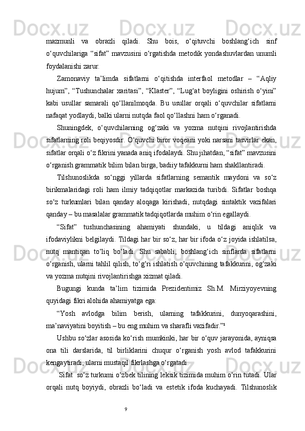 9mazmunli   va   obrazli   qiladi.   Shu   bois,   o‘qituvchi   boshlang‘ich   sinf
o‘quvchilariga  “sifat”   mavzusini  o‘rgatishda  metodik  yondashuvlardan  unumli
foydalanishi zarur.
Zamonaviy   ta’limda   sifatlarni   o‘qitishda   interfaol   metodlar   –   “Aqliy
hujum”,   “Tushunchalar   xaritasi”,   “Klaster”,   “Lug‘at   boyligini   oshirish   o‘yini”
kabi   usullar   samarali   qo‘llanilmoqda.   Bu   usullar   orqali   o‘quvchilar   sifatlarni
nafaqat yodlaydi, balki ularni nutqda faol qo‘llashni ham o‘rganadi.
Shuningdek,   o‘quvchilarning   og‘zaki   va   yozma   nutqini   rivojlantirishda
sifatlarning roli beqiyosdir. O‘quvchi biror voqeani yoki narsani tasvirlar ekan,
sifatlar orqali o‘z fikrini yanada aniq ifodalaydi. Shu jihatdan, “sifat” mavzusini
o‘rganish grammatik bilim bilan birga, badiiy tafakkurni ham shakllantiradi.
Tilshunoslikda   so‘nggi   yillarda   sifatlarning   semantik   maydoni   va   so‘z
birikmalaridagi   roli   ham   ilmiy   tadqiqotlar   markazida   turibdi.   Sifatlar   boshqa
so‘z   turkumlari   bilan   qanday   aloqaga   kirishadi,   nutqdagi   sintaktik   vazifalari
qanday – bu masalalar grammatik tadqiqotlarda muhim o‘rin egallaydi.
“Sifat”   tushunchasining   ahamiyati   shundaki,   u   tildagi   aniqlik   va
ifodaviylikni belgilaydi. Tildagi har bir so‘z, har bir ifoda o‘z joyida ishlatilsa,
nutq   mantiqan   to‘liq   bo‘ladi.   Shu   sababli,   boshlang‘ich   sinflarda   sifatlarni
o‘rganish, ularni tahlil qilish, to‘g‘ri ishlatish o‘quvchining tafakkurini, og‘zaki
va yozma nutqini rivojlantirishga xizmat qiladi.
Bugungi   kunda   ta’lim   tizimida   Prezidentimiz   Sh.M.   Mirziyoyevning
quyidagi fikri alohida ahamiyatga ega:
“Yosh   avlodga   bilim   berish,   ularning   tafakkurini,   dunyoqarashini,
ma’naviyatini boyitish – bu eng muhim va sharafli vazifadir.”¹
Ushbu so‘zlar asosida ko‘rish mumkinki, har bir o‘quv jarayonida, ayniqsa
ona   tili   darslarida,   til   birliklarini   chuqur   o‘rganish   yosh   avlod   tafakkurini
kengaytiradi, ularni mustaqil fikrlashga o‘rgatadi.
 Sifat    so‘z turkumi o‘zbek tilining leksik tizimida muhim o‘rin tutadi. Ular
orqali   nutq   boyiydi,   obrazli   bo‘ladi   va   estetik   ifoda   kuchayadi.   Tilshunoslik 