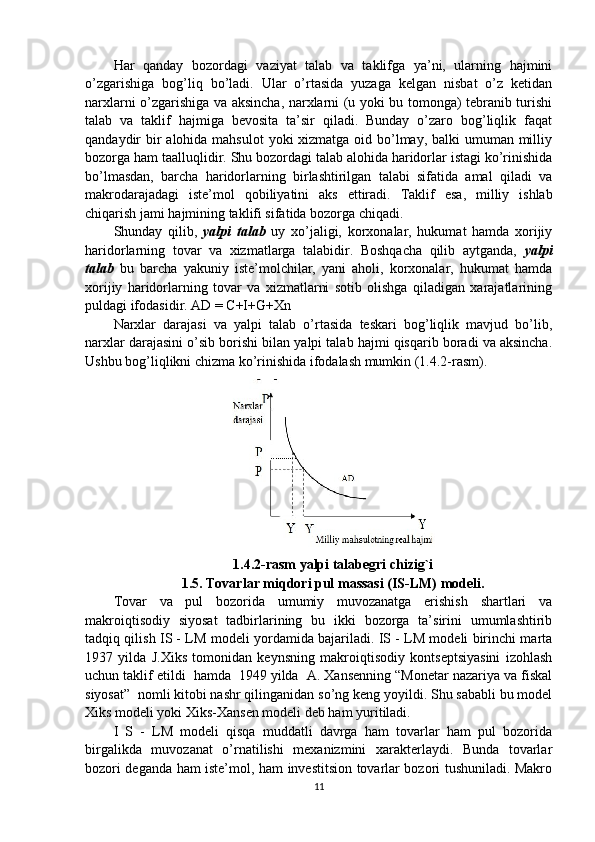 Har   qanday   bozordagi   vaziyat   talab   va   taklifga   ya’ni,   ularning   hajmini
o’zgarishiga   bog’liq   bo’ladi.   Ular   o’rtasida   yuzaga   kelgan   nisbat   o’z   ketidan
narxlarni o’zgarishiga va aksincha, narxlarni (u yoki bu tomonga) tebranib turishi
talab   va   taklif   hajmiga   bevosita   ta’sir   qiladi.   Bunday   o’zaro   bog’liqlik   faqat
qandaydir bir alohida mahsulot  yoki xizmatga oid bo’lmay, balki  umuman milliy
bozorga ham taalluqlidir. Shu bozordagi talab alohida haridorlar istagi ko’rinishida
bo’lmasdan,   barcha   haridorlarning   birlashtirilgan   talabi   sifatida   amal   qiladi   va
makrodarajadagi   iste’mol   qobiliyatini   aks   ettiradi.   Taklif   esa,   milliy   ishlab
chiqarish jami hajmining taklifi sifatida bozorga chiqadi.
Shunday   qilib,   yalpi   talab   uy   xo’jaligi,   korxonalar,   hukumat   hamda   xorijiy
haridorlarning   tovar   va   xizmatlarga   talabidir.   Boshqacha   qilib   aytganda,   yalpi
talab   bu   barcha   yakuniy   iste’molchilar,   yani   aholi,   korxonalar,   hukumat   hamda
xorijiy   haridorlarning   tovar   va   xizmatlarni   sotib   olishga   qiladigan   xarajatlarining
puldagi ifodasidir. AD = C+I+G+Xn
Narxlar   darajasi   va   yalpi   talab   o’rtasida   teskari   bog’liqlik   mavjud   bo’lib,
narxlar darajasini o’sib borishi bilan yalpi talab hajmi qisqarib boradi va aksincha.
Ushbu bog’liqlikni chizma ko’rinishida ifodalash mumkin (1.4.2-rasm).
1.4.2-rasm yalpi talabegri chizig`i
1.5. Tovarlar miqdori pul massasi (IS-LM) modeli.
Tovar   va   pul   bozorida   umumiy   muvozanatga   erishish   shartlari   va
makroiqtisodiy   siyosat   tadbirlarining   bu   ikki   bozorga   ta’sirini   umumlashtirib
tadqiq qilish IS - LM modeli yordamida bajariladi. IS - LM modeli birinchi marta
1937   yilda   J.Xiks   tomonidan   keynsning   makroiqtisodiy   kontseptsiyasini   izohlash
uchun taklif etildi  hamda  1949 yilda  A. Xansenning “Monetar nazariya va fiskal
siyosat”  nomli kitobi nashr qilinganidan so’ng keng yoyildi. Shu sababli bu model
Xiks modeli yoki Xiks-Xansen modeli deb ham yuritiladi.  
I   S   -   LM   modeli   qisqa   muddatli   davrga   ham   tovarlar   ham   pul   bozorida
birgalikda   muvozanat   o’rnatilishi   mexanizmini   xarakterlaydi.   Bunda   tovarlar
bozori deganda ham iste’mol, ham investitsion tovarlar bozori tushuniladi. Makro
11 