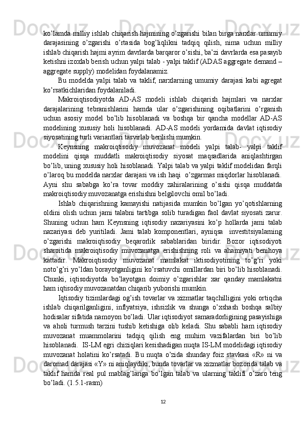 ko’lamda milliy ishlab chiqarish hajmining o’zgarishi bilan birga narxlar umumiy
darajasining   o’zgarishi   o’rtasida   bog’liqlikni   tadqiq   qilish,   nima   uchun   milliy
ishlab chiqarish hajmi ayrim davrlarda barqaror o’sishi, ba’zi davrlarda esa pasayib
ketishni izoxlab berish uchun yalpi talab - yalpi taklif (ADAS aggregate demand –
aggregate supply) modelidan foydalanamiz. 
Bu   modelda   yalpi   talab   va   taklif,   narxlarning   umumiy   darajasi   kabi   agregat
ko’rsatkichlaridan foydalaniladi. 
Makroiqtisodiyotda   AD-AS   modeli   ishlab   chiqarish   hajmlari   va   narxlar
darajalarining   tebranishlarini   hamda   ular   o’zgarishining   oqibatlarini   o’rganish
uchun   asosiy   model   bo’lib   hisoblanadi   va   boshqa   bir   qancha   modellar   AD-AS
modelining   xususiy   holi   hisoblanadi.   AD-AS   modeli   yordamida   davlat   iqtisodiy
siyosatining turli variantlari tasvirlab berilishi mumkin. 
Keynsning   makroiqtisodiy   muvozanat   modeli   yalpi   talab-   yalpi   taklif
modelini   qisqa   muddatli   makroiqtisodiy   siyosat   maqsadlarida   aniqlashtirgan
bo’lib, uning xususiy holi hisoblanadi. Yalpi talab va yalpi taklif modelidan farqli
o’laroq bu modelda narxlar darajasi va ish haqi  o’zgarmas miqdorlar hisoblanadi.
Ayni   shu   sababga   ko’ra   tovar   moddiy   zahiralarining   o’sishi   qisqa   muddatda
makroiqtisodiy muvozanatga erishishni belgilovchi omil bo’ladi.  
Ishlab   chiqarishning   kamayishi   natijasida   mumkin   bo’lgan   yo’qotishlarning
oldini   olish   uchun   jami   talabni   tartibga   solib   turadigan   faol   davlat   siyosati   zarur.
Shuning   uchun   ham   Keynsning   iqtisodiy   nazariyasini   ko’p   hollarda   jami   talab
nazariyasi   deb   yuritiladi.   Jami   talab   komponentlari,   ayniqsa     investitsiyalarning
o’zgarishi   makroiqtisodiy   beqarorlik   sabablaridan   biridir.   Bozor   iqtisodiyoti
sharoitida   makroiqtisodiy   muvozanatga   erishishning   roli   va   ahamiyati   benihoya
kattadir.   Makroiqtisodiy   muvozanat   mamlakat   iktisodiyotining   to’g’ri   yoki
noto’g’ri yo’ldan borayotganligini ko’rsatuvchi omillardan biri bo’lib hisoblanadi.
Chunki,   iqtisodiyotda   bo’layotgan   doimiy   o’zgarishlar   xar   qanday   mamlakatni
ham iqtisodiy muvozanatdan chiqarib yuborishi mumkin.  
Iqtisodiy tizimlardagi og’ish tovarlar  va xizmatlar taqchilligini  yoki ortiqcha
ishlab   chiqarilganligini,   inflyatsiya,   ishsizlik   va   shunga   o’xshash   boshqa   salbiy
hodisalar sifatida namoyon bo’ladi. Ular iqtisodiyot samaradorligining pasayishiga
va   aholi   turmush   tarzini   tushib   ketishiga   olib   keladi.   Shu   sababli   ham   iqtisodiy
muvozanat   muammolarini   tadqiq   qilish   eng   muhim   vazifalardan   biri   bo’lib
hisoblanadi.  IS-LM egri chiziqlari kesishadigan nuqta IS-LM modelidagi iqtisodiy
muvozanat   holatini   ko’rsatadi.   Bu   nuqta   o’zida   shunday   foiz   stavkasi   «R»   ni   va
daromad darajasi «Y» ni aniqlaydiki, bunda tovarlar va xizmatlar bozorida talab va
taklif   hamda   real   pul   mablag’lariga   bo’lgan   talab   va   ularning   taklifi   o’zaro   teng
bo’ladi. (1.5.1-rasm)  
12 