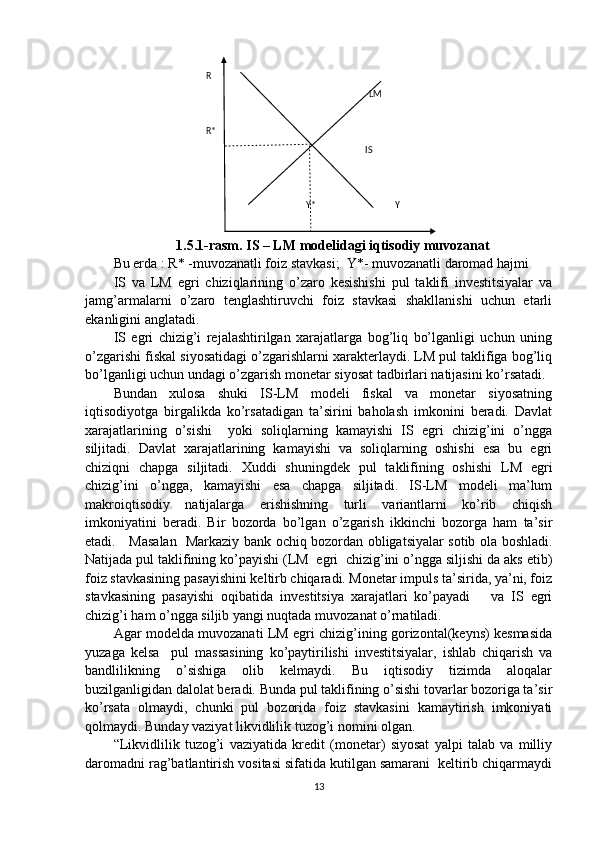                             
1.5.1-rasm. IS – LM modelidagi iqtisodiy muvozanat
Bu erda : R* -muvozanatli foiz stavkasi;  Y*- muvozanatli daromad hajmi
IS   va   LM   egri   chiziqlarining   o’zaro   kesishishi   pul   taklifi   investitsiyalar   va
jamg’armalarni   o’zaro   tenglashtiruvchi   foiz   stavkasi   shakllanishi   uchun   etarli
ekanligini anglatadi. 
IS   egri   chizig’i   rejalashtirilgan   xarajatlarga   bog’liq   bo’lganligi   uchun   uning
o’zgarishi fiskal siyosatidagi o’zgarishlarni xarakterlaydi. LM pul taklifiga bog’liq
bo’lganligi uchun undagi o’zgarish monetar siyosat tadbirlari natijasini ko’rsatadi. 
Bundan   xulosa   shuki   IS-LM   modeli   fiskal   va   monetar   siyosatning
iqtisodiyotga   birgalikda   ko’rsatadigan   ta’sirini   baholash   imkonini   beradi.   Davlat
xarajatlarining   o’sishi     yoki   soliqlarning   kamayishi   IS   egri   chizig’ini   o’ngga
siljitadi.   Davlat   xarajatlarining   kamayishi   va   soliqlarning   oshishi   esa   bu   egri
chiziqni   chapga   siljitadi.   Xuddi   shuningdek   pul   taklifining   oshishi   LM   egri
chizig’ini   o’ngga,   kamayishi   esa   chapga   siljitadi.   IS-LM   modeli   ma’lum
makroiqtisodiy   natijalarga   erishishning   turli   variantlarni   ko’rib   chiqish
imkoniyatini   beradi.   Bir   bozorda   bo’lgan   o’zgarish   ikkinchi   bozorga   ham   ta’sir
etadi.     Masalan   Markaziy bank ochiq bozordan obligatsiyalar sotib ola boshladi.
Natijada pul taklifining ko’payishi (LM  egri  chizig’ini o’ngga siljishi da aks etib)
foiz stavkasining pasayishini keltirb chiqaradi. Monetar impuls ta’sirida, ya’ni, foiz
stavkasining   pasayishi   oqibatida   investitsiya   xarajatlari   ko’payadi       va   IS   egri
chizig’i ham o’ngga siljib yangi nuqtada muvozanat o’rnatiladi.  
Agar modelda muvozanati LM egri chizig’ining gorizontal(keyns) kesmasida
yuzaga   kelsa     pul   massasining   ko’paytirilishi   investitsiyalar,   ishlab   chiqarish   va
bandlilikning   o’sishiga   olib   kelmaydi.   Bu   iqtisodiy   tizimda   aloqalar
buzilganligidan dalolat beradi. Bunda pul taklifining o’sishi tovarlar bozoriga ta’sir
ko’rsata   olmaydi,   chunki   pul   bozorida   foiz   stavkasini   kamaytirish   imkoniyati
qolmaydi. Bunday vaziyat likvidlilik tuzog’i nomini olgan. 
“Likvidlilik   tuzog’i   vaziyatida   kredit   (monetar)   siyosat   yalpi   talab   va   milliy
daromadni rag’batlantirish vositasi sifatida kutilgan samarani  keltirib chiqarmaydi
13R  
                                              LM         
R*                                           
  IS  
Y*                                   Y   
       