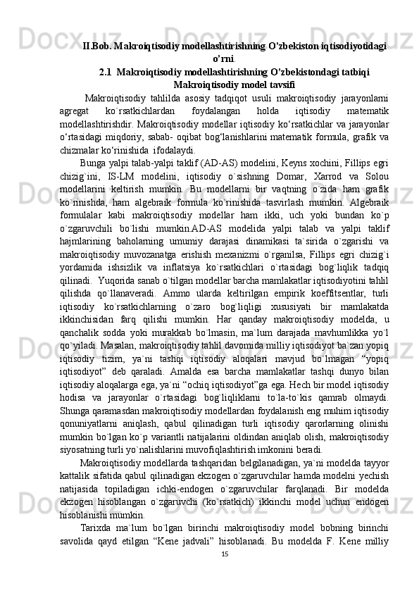 II.Bob. Makroiqtisodiy modellashtirishning O’zbekiston iqtisodiyotidagi
o’rni .
2.1    Makroiqtisodiy modellashtirishning O’zbekistondagi tatbiqi
Makroiqtisodiy model tavsifi
  Makroiqtisodiy   tahlilda   asosiy   tadqiqot   usuli   makroiqtisodiy   jarayonlarni
agregat   ko`rsatkichlardan   foydalangan   holda   iqtisodiy   matematik
modellashtirishdir. Makroiqtisodiy modellar  iqtisodiy ko‘rsatkichlar  va  jarayonlar
o‘rtasidagi  miqdoriy, sabab-  oqibat  bog‘lanishlarini  matematik formula, grafik va
chizmalar ko‘rinishida  ifodalaydi.
Bunga yalpi talab-yalpi taklif (AD-AS) modelini, Keyns xochini, Fillips egri
chizig`ini,   IS-LM   modelini,   iqtisodiy   o`sishning   Domar,   Xarrod   va   Solou
modellarini   keltirish   mumkin.   Bu   modellarni   bir   vaqtning   o`zida   ham   grafik
ko`rinishda,   ham   algebraik   formula   ko`rinishida   tasvirlash   mumkin.   Algebraik
formulalar   kabi   makroiqtisodiy   modellar   ham   ikki,   uch   yoki   bundan   ko`p
o`zgaruvchili   bo`lishi   mumkin.AD-AS   modelida   yalpi   talab   va   yalpi   taklif
hajmlarining   baholarning   umumiy   darajasi   dinamikasi   ta`sirida   o`zgarishi   va
makroiqtisodiy   muvozanatga   erishish   mexanizmi   o`rganilsa,   Fillips   egri   chizig`i
yordamida   ishsizlik   va   inflatsiya   ko`rsatkichlari   o`rtasidagi   bog`liqlik   tadqiq
qilinadi.   Yuqorida sanab o`tilgan modellar barcha mamlakatlar iqtisodiyotini tahlil
qilishda   qo`llanaveradi.   Ammo   ularda   keltirilgan   empirik   koeffitsentlar,   turli
iqtisodiy   ko`rsatkichlarning   o`zaro   bog`liqligi   xususiyati   bir   mamlakatda
ikkinchisidan   farq   qilishi   mumkin.   Har   qanday   makroiqtisodiy   modelda,   u
qanchalik   sodda   yoki   murakkab   bo`lmasin,   ma`lum   darajada   mavhumlikka   yo`l
qo`yiladi. Masalan, makroiqtisodiy tahlil davomida milliy iqtisodiyot ba`zan yopiq
iqtisodiy   tizim,   ya`ni   tashqi   iqtisodiy   aloqalari   mavjud   bo`lmagan   “yopiq
iqtisodiyot”   deb   qaraladi.   Amalda   esa   barcha   mamlakatlar   tashqi   dunyo   bilan
iqtisodiy aloqalarga ega, ya`ni “ochiq iqtisodiyot”ga ega. Hech bir model iqtisodiy
hodisa   va   jarayonlar   o`rtasidagi   bog`liqliklarni   to`la-to`kis   qamrab   olmaydi.
Shunga qaramasdan makroiqtisodiy modellardan foydalanish eng muhim iqtisodiy
qonuniyatlarni   aniqlash,   qabul   qilinadigan   turli   iqtisodiy   qarorlarning   olinishi
mumkin bo`lgan ko`p variantli  natijalarini  oldindan  aniqlab  olish,  makroiqtisodiy
siyosatning turli yo`nalishlarini muvofiqlashtirish imkonini beradi. 
Makroiqtisodiy modellarda tashqaridan belgilanadigan, ya`ni modelda tayyor
kattalik sifatida qabul qilinadigan ekzogen o`zgaruvchilar hamda modelni yechish
natijasida   topiladigan   ichki-endogen   o`zgaruvchilar   farqlanadi.   Bir   modelda
ekzogen   hisoblangan   o`zgaruvchi   (ko`rsatkich)   ikkinchi   model   uchun   endogen
hisoblanishi mumkin.
Tarixda   ma`lum   bo`lgan   birinchi   makroiqtisodiy   model   bobning   birinchi
savolida   qayd   etilgan   “Kene   jadvali”   hisoblanadi.   Bu   modelda   F.   Kene   milliy
15 